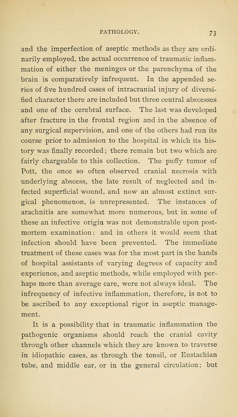 and the imperfection of aseptic methods as they are ordi- narily employed, the actual occurrence of traumatic inflam- mation of either the meninges or the parenchyma of the brain is comparatively infrequent. In the appended se- ries of five hundred cases of intracranial injury of diversi- fied character there are included but three central abscesses and one of the cerebral surface. The last was developed after fracture in the frontal region and in the absence of any surgical supervision, and one of the others had run its course prior to admission to the hospital in which its his- tory was finally recorded; there remain but two which are fairly chargeable to this collection. The puffy tumor of Pott, the once so often observed cranial necrosis with underlying abscess, the late result of neglected and in- fected superficial wound, and now an almost extinct sur- gical phenomenon, is unrepresented. The instances of arachnitis are somewhat more numerous, but in some of these an infective origin was not demonstrable upon post- mortem examination; and in others it would seem that infection should have been prevented. The immediate treatment of these cases was for the most part in the hands of hospital assistants of varying degrees of capacity and experience, and aseptic methods, while employed with per- haps more than average care, were not always ideal. The infrequency of infective inflammation, therefore, is not to be ascribed to any exceptional rigor in aseptic manage- ment. It is a possibility that in traumatic inflammation the pathogenic organisms should reach the cranial cavity through other channels which they are known to traverse in idiopathic cases, as through the tonsil, or Eustachian tube, and middle ear, or in the general circulation; but