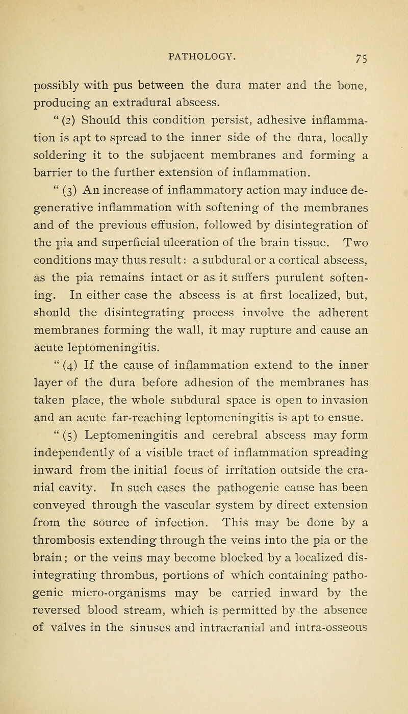 possibly with pus between the dura mater and the bone, producing an extradural abscess,  (2) Should this condition persist, adhesive inflamma- tion is apt to spread to the inner side of the dura, locally- soldering it to the subjacent membranes and forming a barrier to the further extension of inflammation.  (3) An increase of inflammatory action may induce de- generative inflammation with softening of the membranes and of the previous effusion, followed by disintegration of the pia and superficial ulceration of the brain tissue. Two conditions may thus result: a subdural or a cortical abscess, as the pia remains intact or as it suffers purulent soften- ing. In either case the abscess is at first localized, but, should the disintegrating process involve the adherent membranes forming the wall, it may rupture and cause an acute leptomeningitis.  (4) If the cause of inflammation extend to the inner layer of the dura before adhesion of the membranes has taken place, the whole subdural space is open to invasion and an acute far-reaching leptomeningitis is apt to ensue.  (5) Leptomeningitis and cerebral abscess may form independently of a visible tract of inflammation spreading inward from the initial focus of irritation outside the cra- nial cavity. In such cases the pathogenic cause has been conveyed through the vascular system by direct extension from the source of infection. This may be done by a thrombosis extending through the veins into the pia or the brain; or the veins may become blocked by a localized dis- integrating thrombus, portions of which containing patho- genic micro-organisms may be carried inward by the reversed blood stream, which is permitted by the absence of valves in the sinuses and intracranial and intra-osseous