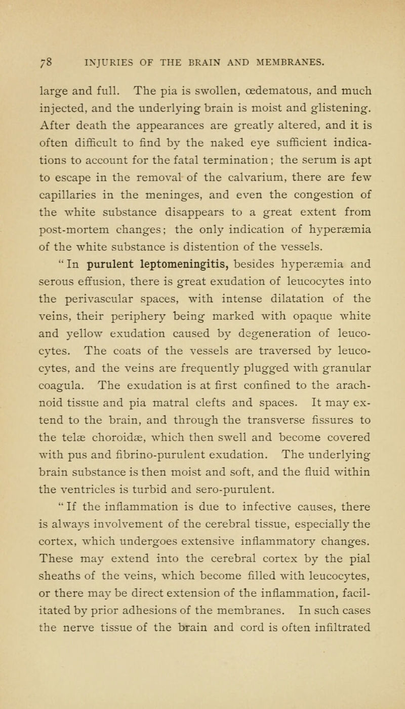 large and full. The pia is swollen, oedematous, and much injected, and the underlying brain is moist and glistening. After death the appearances are greatly altered, and it is often difficult to find by the naked eye sufficient indica- tions to account for the fatal termination; the serum is apt to escape in the removal of the calvarium, there are few capillaries in the meninges, and even the congestion of the white substance disappears to a great extent from post-mortem changes; the only indication of hyperasmia of the white substance is distention of the vessels.  In purulent leptomeningitis, besides hypersemia and serous effusion, there is great exudation of leucocytes into the perivascular spaces, with intense dilatation of the veins, their periphery being marked w4th opaque white and yellow exudation caused by degeneration of leuco- cytes. The coats of the vessels are traversed by leuco- cytes, and the veins are frequently plugged with granular coagula. The exudation is at first confined to the arach- noid tissue and pia matral clefts and spaces. It may ex- tend to the brain, and through the transverse fissures to the telae choroidae, which then swell and become covered with pus and fibrino-purulent exudation. The underlying brain substance is then moist and soft, and the fluid within the ventricles is turbid and sero-purulent.  If the inflammation is due to infective causes, there is always involvement of the cerebral tissue, especially the cortex, which undergoes extensive inflammatory changes. These may extend into the cerebral cortex by the pial sheaths of the veins, which become filled with leucocytes, or there may be direct extension of the inflammation, facil- itated by prior adhesions of the membranes. In such cases the nerve tissue of the brain and cord is often infiltrated