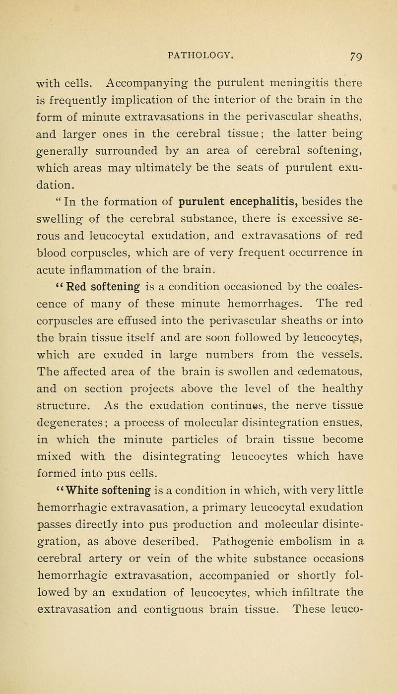with cells. Accompanying the purulent meningitis there is frequently implication of the interior of the brain in the form of minute extravasations in the perivascular sheaths, and larger ones in the cerebral tissue; the latter being generally surrounded by an area of cerebral softening, which areas may ultimately be the seats of purulent exu- dation.  In the formation of purulent encephalitis, besides the swelling of the cerebral substance, there is excessive se- rous and leucocytal exudation, and extravasations of red blood corpuscles, which are of very frequent occurrence in acute inflammation of the brain. Red softening is a condition occasioned by the coales- cence of many of these minute hemorrhages. The red corpuscles are effused into the perivascular sheaths or into the brain tissue itself and are soon followed by leucocytes, which are exuded in large numbers from the vessels. The affected area of the brain is swollen and oedematous, and on section projects above the level of the healthy structure. As the exudation continues, the nerve tissue degenerates; a process of molecular disintegration ensues, in which the minute particles of brain tissue become mixed with the disintegrating leucocytes which have formed into pus cells. ** White softening is a condition in which, with very little hemorrhagic extravasation, a primary leucocytal exudation passes directly into pus production and molecular disinte- gration, as above described. Pathogenic embolism in a cerebral artery or vein of the white substance occasions hemorrhagic extravasation, accompanied or shortly fol- lowed by an exudation of leucocytes, which infiltrate the extravasation and contiguous brain tissue. These leuco-