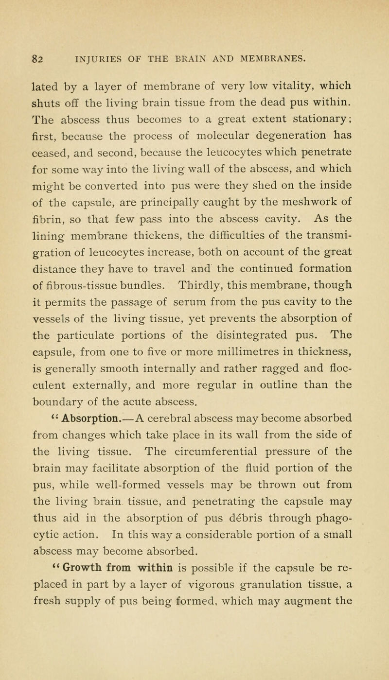 lated by a layer of membrane of very low vitality, which shuts off the living brain tissue from the dead pus within. The abscess thus becomes to a great extent stationary; first, because the process of molecular degeneration has ceased, and second, because the leucocytes which penetrate for some way into the living wall of the abscess, and which might be converted into pus were they shed on the inside of the capsule, are principally caught by the meshwork of fibrin, so that few pass into the abscess cavity. As the lining membrane thickens, the difficulties of the transmi- gration of leucocytes increase, both on account of the great distance they have to travel and the continued formation of fibrous-tissue bundles. Thirdly, this membrane, though it permits the passage of serum from the pus cavity to the vessels of the living tissue, yet prevents the absorption of the particulate portions of the disintegrated pus. The capsule, from one to five or more millimetres in thickness, is generally smooth internally and rather ragged and floc- culent externally, and more regular in outline than the boundary of the acute abscess. *' Absorption.—A cerebral abscess may become absorbed from changes which take place in its wall from the side of the living tissue. The circumferential pressure of the brain may facilitate absorption of the fluid portion of the pus, while well-formed vessels may be thrown out from the living brain tissue, and penetrating the capsule may thus aid in the absorption of pus debris through phago- cytic action. In this way a considerable portion of a small abscess may become absorbed. ** Growth from within is possible if the capsule be re- placed in part by a layer of vigorous granulation tissue, a fresh supply of pus being formed, which may augment the