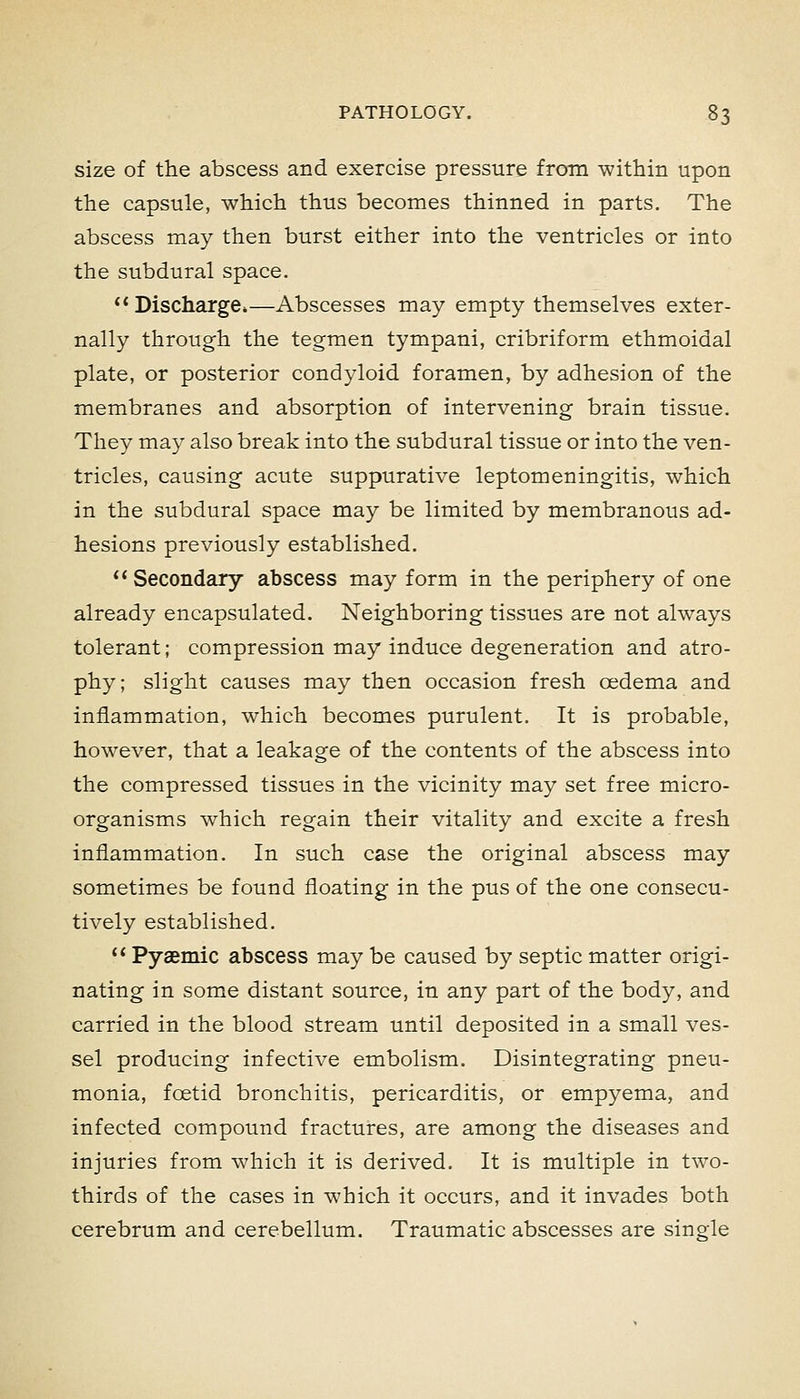 size of the abscess and exercise pressure from within upon the capsule, which thus becomes thinned in parts. The abscess may then burst either into the ventricles or into the subdural space.  Discharge*—Abscesses may empty themselves exter- nally through the tegmen tympani, cribriform ethmoidal plate, or posterior condyloid foramen, by adhesion of the membranes and absorption of intervening brain tissue. They may also break into the subdural tissue or into the ven- tricles, causing acute suppurative leptomeningitis, which in the subdural space may be limited by membranous ad- hesions previously established. Secondary abscess may form in the periphery of one already encapsulated. Neighboring tissues are not always tolerant; compression may induce degeneration and atro- phy; slight causes may then occasion fresh oedema and inflammation, which becomes purulent. It is probable, however, that a leakage of the contents of the abscess into the compressed tissues in the vicinity may set free micro- organisms which regain their vitality and excite a fresh inflammation. In such case the original abscess may sometimes be found floating in the pus of the one consecu- tively established. '* Pyaemic abscess may be caused by septic matter origi- nating in some distant source, in any part of the body, and carried in the blood stream until deposited in a small ves- sel producing infective embolism. Disintegrating pneu- monia, foetid bronchitis, pericarditis, or empyema, and infected compound fractures, are among the diseases and injuries from which it is derived. It is multiple in two- thirds of the cases in which it occurs, and it invades both cerebrum and cerebellum. Traumatic abscesses are single