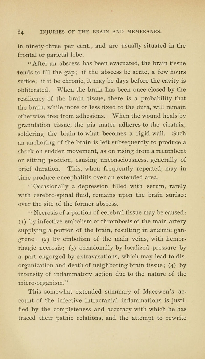 in ninety-three per cent., and are usually situated in the frontal or parietal lobe. After an abscess has been evacuated, the brain tissue tends to fill the gap; if the abscess be acute, a few hours suffice; if it be chronic, it may be days before the cavity is obliterated. When the brain has been once closed by the resiliency of the brain tissue, there is a probability that the brain, while more or less fixed to the dura, will remain otherwise free from adhesions. When the wound heals by granulation tissue, the pia mater adheres to the cicatrix, soldering the brain to what becomes a rigid wall. Such an anchoring of the brain is left subsequently to produce a shock on sudden movement, as on rising from a recumbent or sitting position, causing unconsciousness, generally of brief duration. This, when frequently repeated, may in time produce encephalitis over an extended area. Occasionally a depression filled with serum, rarely with cerebro-spinal fluid, remains upon the brain surface over the site of the former abscess.  Necrosis of a portion of cerebral tissue may be caused: (i) by infective embolism or thrombosis of the main artery supplying a portion of the brain, resulting in anaemic gan- grene; (2) by embolism of the main veins, with hemor- rhagic necrosis; (3) occasionally by localized pressure by a part engorged by extravasations, which may lead to dis- organization and death of neighboring brain tissue; (4) by intensity of inflammatory action due to the nature of the micro-organism. This somewhat extended summary of Mace wen's ac- count of the infective intracranial inflammations is justi- fied by the completeness and accuracy with which he has traced their pathic relations, and the attempt to rewrite