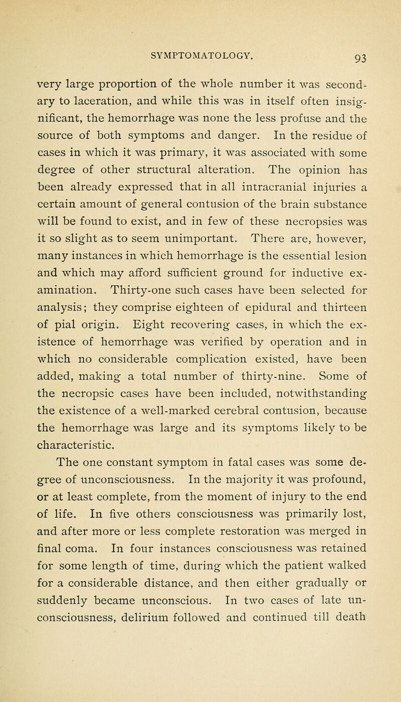 very large proportion of the whole number it was second- ary to laceration, and while this was in itself often insig- nificant, the hemorrhage was none the less profuse and the source of both symptoms and danger. In the residue of cases in which it was primary, it was associated with some degree of other structural alteration. The opinion has been already expressed that in all intracranial injuries a certain amount of general contusion of the brain substance will be found to exist, and in few of these necropsies was it so slight as to seem unimportant. There are, however, many instances in which hemorrhage is the essential lesion and which may afford sufficient ground for inductive ex- amination. Thirty-one such cases have been selected for analysis; they comprise eighteen of epidural and thirteen of pial origin. Eight recovering cases, in which the ex- istence of hemorrhage was verified by operation and in which no considerable complication existed, have been added, making a total number of thirty-nine. Some of the necropsic cases have been included, notwithstanding the existence of a well-marked cerebral contusion, because the hemorrhage was large and its symptoms likely to be characteristic. The one constant symptom in fatal cases was some de- gree of unconsciousness. In the majority it was profound, or at least complete, from the moment of injury to the end of life. In five others consciousness was primarily lost, and after more or less complete restoration was merged in final coma. In four instances consciousness was retained for some length of time, during which the patient walked for a considerable distance, and then either gradually or suddenly became unconscious. In two cases of late un- consciousness, delirium followed and continued till death