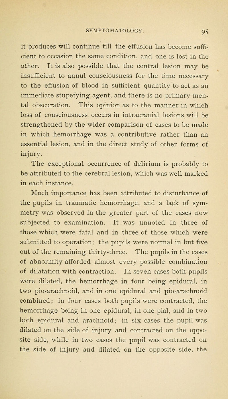 it produces will continue till the effusion has become suffi- cient to occasion the same condition, and one is lost in the ether. It is also possible that the central lesion may be insufficient to annul consciousness for the time necessary to the eff'usion of blood in sufficient quantity to act as an immediate stupefying agent, and there is no primary men- tal obscuration. This opinion as to the manner in which loss of consciousness occurs in intracranial lesions will be strengthened by the wider comparison of cases to be made in which hemotrhage was a contributive rather than an essential lesion, and in the direct study of other forms of injury. The exceptional occurrence of delirium is probably to be attributed to the cerebral lesion, which was well marked in each instance. Much importance has been attributed to disturbance of the pupils in traumatic hemorrhage, and a lack of sym- metry was observed in the greater part of the cases now subjected to examination. It was unnoted in three of those which were fatal and in three of those which were submitted to operation; the pupils were normal in but five out of the remaining thirty-three. The pupils in the cases of abnormity afforded almost every possible combination of dilatation with contraction. In seven cases both pupils were dilated, the hemorrhage in four being epidural, in two pio-arachnoid, and in one epidural and pio-arachnoid combined; in four cases both pupils were contracted, the hemorrhage being in one epidural, in one pial, and in two both epidural and arachnoid; in six cases the pupil was dilated on the side of injury and contracted on the oppo- site side, while in two cases the pupil was contracted on the side of injury and dilated on the opposite side, the