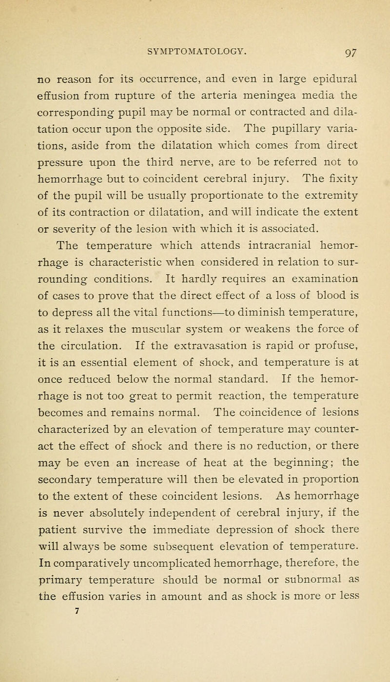 no reason for its occurrence, and even in large epidural effusion from rupture of the arteria meningea media the corresponding pupil may be normal or contracted and dila- tation occur upon the opposite side. The pupillary varia- tions, aside from the dilatation which comes from direct pressure upon the third nerve, are to be referred not to hemorrhage but to coincident cerebral injury. The fixity of the pupil will be usually proportionate to the extremity of its contraction or dilatation, and will indicate the extent or severity of the lesion with which it is associated. The temperature which attends intracranial hemor- rhage is characteristic when considered in relation to sur- rounding conditions. It hardly requires an examination of cases to prove that the direct effect of a loss of blood is to depress all the vital functions—to diminish temperature, as it relaxes the muscular system or weakens the force of the circulation. If the extravasation is rapid or profuse, it is an essential element of shock, and temperature is at once reduced below the normal standard. If the hemor- rhage is not too great to permit reaction, the temperature becomes and remains normal. The coincidence of lesions characterized by an elevation of temperature may counter- act the effect of shock and there is no reduction, or there may be even an increase of heat at the beginning; the secondary temperature will then be elevated in proportion to the extent of these coincident lesions. As hemorrhage is never absolutely independent of cerebral injury, if the patient survive the immediate depression of shock there will always be some subsequent elevation of temperature. In comparatively uncomplicated hemorrhage, therefore, the primary temperature should be normal or subnormal as the effusion varies in amount and as shock is more or less 7