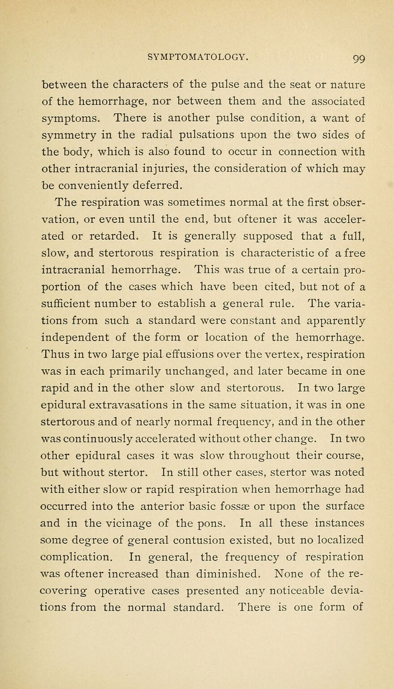 between the cliaracters of the pulse and the seat or nature of the hemorrhage, nor between them and the associated symptoms. There is another pulse condition, a want of symmetry in the radial pulsations upon the two sides of the body, which is also found to occur in connection with other intracranial injuries, the consideration of which may be conveniently deferred. The respiration was sometimes normal at the first obser- vation, or even until the end, but oftener it was acceler- ated or retarded. It is generally supposed that a full, slow, and stertorous respiration is characteristic of a free intracranial hemorrhage. This was true of a certain pro- portion of the cases which have been cited, but not of a sufficient number to establish a general rule. The varia- tions from such a standard were constant and apparently independent of the form or location of the hemorrhage. Thus in two large pial effusions over the vertex, respiration was in each primarily unchanged, and later became in one rapid and in the other slow and stertorous. In two large epidural extravasations in the same situation, it was in one stertorous and of nearly normal frequency, and in the other was continuously accelerated without other change. In two other epidural cases it was slow throughout their course, but without stertor. In still other cases, stertor was noted with either slow or rapid respiration when hemorrhage had occurred into the anterior basic fossae or upon the surface and in the vicinage of the pons. In all these instances some degree of general contusion existed, but no localized complication. In general, the frequency of respiration was oftener increased than diminished. None of the re- covering operative cases presented any noticeable devia- tions from the normal standard. There is one form of