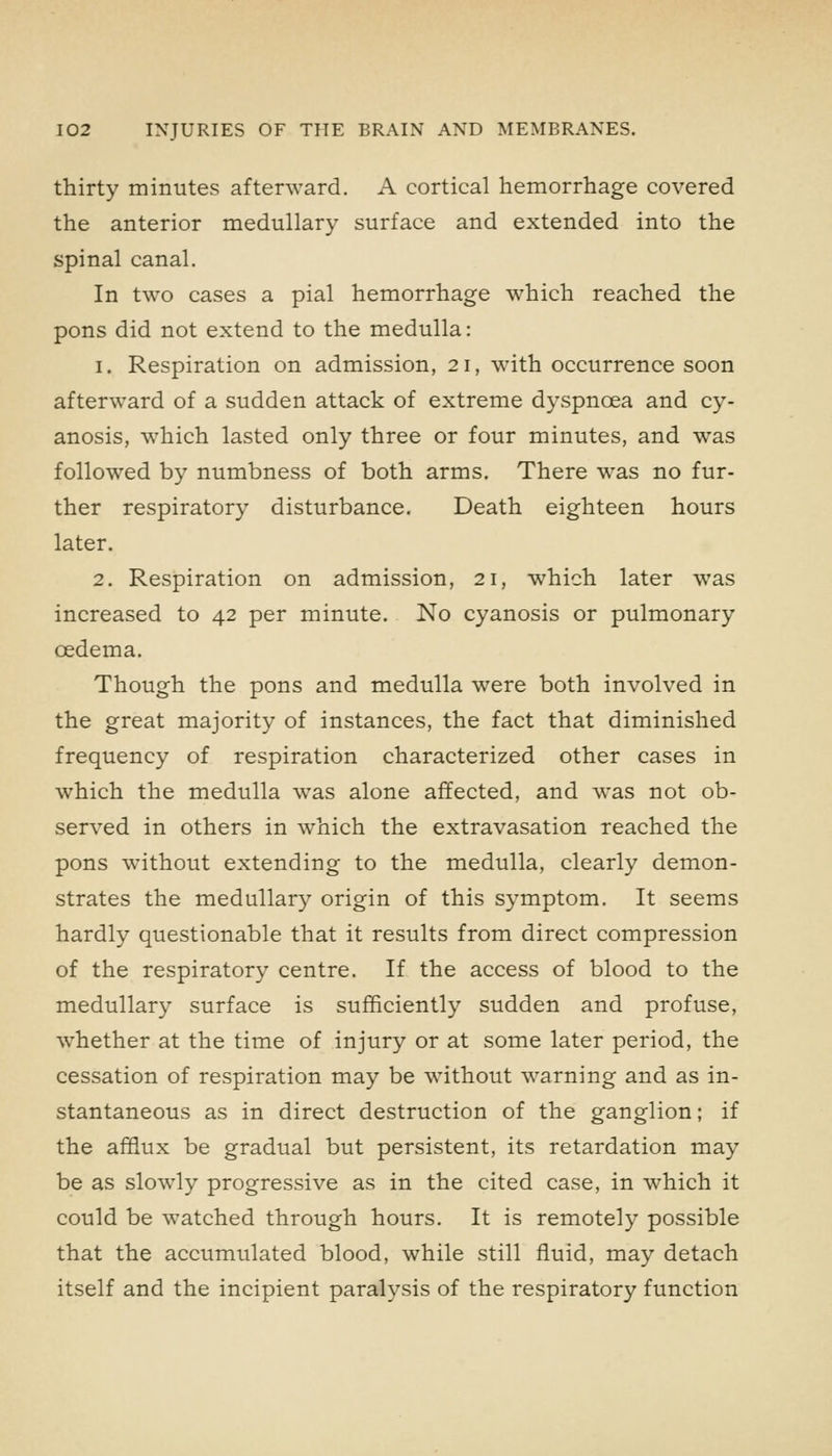 thirty minutes afterward. A cortical hemorrhage covered the anterior medullary surface and extended into the spinal canal. In two cases a pial hemorrhage which reached the pons did not extend to the medulla: 1. Respiration on admission, 21, with occurrence soon afterward of a sudden attack of extreme dyspnoea and cy- anosis, which lasted only three or four minutes, and was followed by numbness of both arms. There was no fur- ther respiratory disturbance. Death eighteen hours later. 2. Respiration on admission, 21, which later was increased to 42 per minute. No cyanosis or pulmonary oedema. Though the pons and medulla were both involved in the great majority of instances, the fact that diminished frequency of respiration characterized other cases in which the medulla was alone affected, and was not ob- served in others in which the extravasation reached the pons without extending to the medulla, clearly demon- strates the medullary origin of this symptom. It seems hardly questionable that it results from direct compression of the respiratory centre. If the access of blood to the medullary surface is sufficiently sudden and profuse, whether at the time of injury or at some later period, the cessation of respiration may be without warning and as in- stantaneous as in direct destruction of the ganglion; if the afflux be gradual but persistent, its retardation may be as slowly progressive as in the cited case, in which it could be watched through hours. It is remotely possible that the accumulated blood, while still fluid, may detach itself and the incipient paralysis of the respiratory function