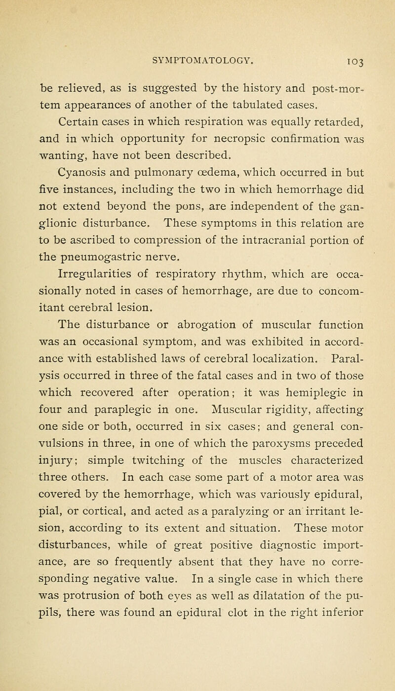 be relieved, as is suggested by the history and post-mor- tem appearances of another of the tabulated cases. Certain cases in which respiration was equally retarded, and in which opportunity for necropsic confirmation was wanting, have not been described. Cyanosis and pulmonary oedema, which occurred in but five instances, including the two in which hemorrhage did not extend beyond the pons, are independent of the gan- glionic disturbance. These symptoms in this relation are to be ascribed to compression of the intracranial portion of the pneumogastric nerve. Irregularities of respiratory rhythm, which are occa- sionally noted in cases of hemorrhage, are due to concom- itant cerebral lesion. The disturbance or abrogation of muscular function was an occasional symptom, and was exhibited in accord- ance with established laws of cerebral localization. Paral- ysis occurred in three of the fatal cases and in two of those which recovered after operation; it was hemiplegic in four and paraplegic in one. Muscular rigidity, affecting one side or both, occurred in six cases; and general con- vulsions in three, in one of which the paroxysms preceded injury; simple twitching of the muscles characterized three others. In each case some part of a motor area was covered by the hemorrhage, which was variously epidural, pial, or cortical, and acted as a paralyzing or an irritant le- sion, according to its extent and situation. These motor disturbances, while of great positive diagnostic import- ance, are so frequently absent that they have no corre- sponding negative value. In a single case in which there was protrusion of both eyes as well as dilatation of the pu- pils, there was found an epidural clot in the right inferior