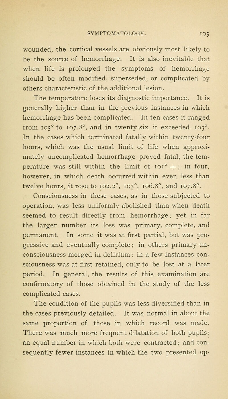 wounded, the cortical vessels are obviously most likely to be the source of hemorrhage. It is also inevitable that when life is prolonged the symptoms of hemorrhage should be often modified, superseded, or complicated by others characteristic of the additional lesion. The temperature loses its diagnostic importance. It is generally higher than in the previous instances in which hemorrhage has been complicated. In ten cases it ranged from 105° to 107.8°, and in twenty-six it exceeded 103°. In the cases which terminated fatally within twenty-four hours, which was the usual limit of life when approxi- mately uncomplicated hemorrhage proved fatal, the tem- perature was still within the limit of 101°+; in four, however, in which death occurred within even less than twelve hours, it rose to 102.2°, 103°, 106.8°, and 107.8°. Consciousness in these cases, as in those subjected to operation, was less uniformly abolished than when death seemed to result directly from hemorrhage; yet in far the larger number its loss was primary, complete, and permanent. In some it was at first partial, but was pro- gressive and eventually complete; in others primary un- consciousness merged in delirium; in a few instances con- sciousness was at first retained, onlv to be lost at a later period. In general, the results of this examination are confirmatory of those obtained in the study of the less complicated cases. The condition of the pupils was less diversified than in the cases previously detailed. It was normal in about the same proportion of those in which record Avas made. There was much more frequent dilatation of both pupils; an equal number in which both were contracted; and con- sequently fewer instances in which the two presented op-