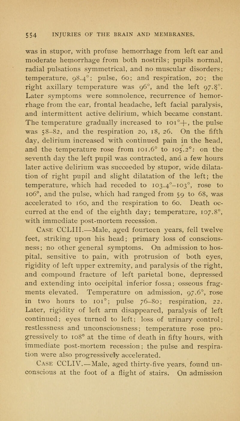was in stupor, with profuse hemorrhage from left ear and moderate hemorrhage from both nostrils; pupils normal, radial pulsations symmetrical, and no muscular disorders; temperature, 98.4°; pulse, 60; and respiration, 20; the right axillary temperature was 96°, and the left gy.^. Later symptoms were somnolence, recurrence of hemor- rhage from the ear, frontal headache, left facial paralysis, and intermittent active delirium, which became constant. The temperature gradually increased to 101 °-|-, the pulse was 58-82, and the respiration 20, 18, 26. On the fifth day, delirium increased with continued pain in the head, and the temperature rose from 101.6° to 105.2°; on the seventh day the left pupil was contracted, and a few hours later active delirium was succeeded by stupor, wide dilata- tion of right pupil and slight dilatation of the left; the temperature, which had receded to 103.4^-103°, rose to 106°, and the pulse, which had ranged from 59 to 68, was accelerated to 160, and the respiration to 60. Death oc- curred at the end of the eighth day; temperature, 107.8°, with immediate post-mortem recession. Case CCLIII.—Male, aged fourteen years, fell twelve feet, striking upon his head; primary loss of conscious- ness ; no other general symptoms. On admission to hos- pital, sensitive to pain, with protrusion of both eyes, rigidity of left upper extremity, and paralysis of the right, and compound fracture of left parietal bone, depressed and extending into occipital inferior fossa; osseous frag- ments elevated. Temperature on admission, 97.6°, rose in two hours to 101°; pulse 76-80; respiration, 22. Later, rigidity of left arm disappeared, paralysis of left continued; eyes turned to left; loss of urinary control; restlessness and unconsciousness; temperature rose pro- gressively to 108° at the time of death in fifty hours, with immediate post-mortem recession; the pulse and respira- tion were also progressively accelerated. Case CCLIV.—Male, aged thirty-five years, found un- conscious at the foot of a flight of stairs. On admission