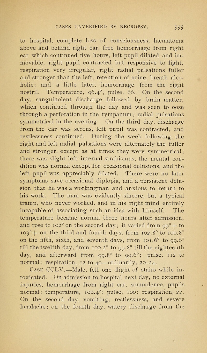 to hospital, complete loss of consciousness, hsematoma above and behind right ear, free hemorrhage from right ear which continued five hours, left pupil dilated and im- movable, right pupil contracted but responsive to light, respiration very irregular, right radial pulsations fuller and stronger than the left, retention of urine, breath alco- holic ; and a little later, hemorrhage from the right nostril. Temperature, 96,4°; pulse, 66. On the second day, sanguinolent discharge followed by brain matter, which continued through the day and was seen to ooze through a perforation in the tympanum; radial pulsations symmetrical in the evening. On the third day, discharge from the ear was serous, left pupil was contracted, and restlessness continued. During the week following, the right and left radial pulsations were alternately the fuller and stronger, except as at times they were symmetrical; there was slight left internal strabismus, the mental con- dition was normal except for occasional delusions, and the left pupil was appreciably dilated. There were no later symptoms save occasional diplopia, and a persistent delu- sion that he was a workingman and anxious to return to his work. The man was evidently sincere, but a typical tramp, who never worked, and in his right mind entirely incapable of associating such an idea with himself. The temperature became normal three hours after admission, and rose to 102° on the second day; it varied from 99°+ to I03°-|- on the third and fourth days, from 102.8° to 100.8° on the fifth, sixth, and seventh days, from 101.6° to 99.6° till the twelfth day, from 100.2° to 99.8° till the eighteenth day, and afterward from 99.8° to 99.6°; pulse, 112 to normal; respiration, 12 to 40—ordinarily, 20-24. Case CCLV.—Male, fell one flight of stairs while in- toxicated. On admission to hospital next day, no external injuries, hemorrhage from right ear, somnolence, pupils normal; temperature, 100.4°; pulse, 100; respiration, 22. On the second day, vomiting, restlessness, and severe headache; on the fourth day, watery discharge from the