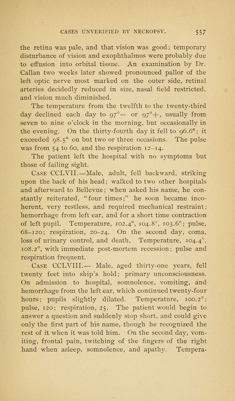 the retina was pale, and that vision was good; temporary disturbance of vision and exophthahnos were probably due to effusion into orbital tissue. An examination by Dr. Callan two weeks later showed pronounced pallor of the left optic nerve most marked on the outer side, retinal arteries decidedly reduced in size, nasal field restricted, and vision much diminished. The temperature from the twelfth to the twenty-third day declined each day to 97°— or 97°+, usually from seven to nine o'clock in the morning, but occasionally in the evening. On the thirty-fourth day it fell to 96.6°; it exceeded 98.5° on but two or three occasions. The pulse was from 54 to 60, and the respiration 12-14. The patient left the hospital with no symptoms but those of failing sight. Case CCLVII.—Male, adult, fell backward, striking upon the back of his head; walked to two other hospitals and afterward to Bellevue; when asked his name, he con- stantly reiterated, four times; he soon became inco- herent, very restless, and required mechanical restraint; hemorrhage from left ear, and for a short time contraction of left pupil. Temperature, 102.4°, 104.8°, 103.6°; pulse, 68-120; respiration, 20-24. On the second day, coma, loss of urinary control, and death. Temperature, 104.4, 108.2°, with immediate post-mortem recession; pulse and respiration frequent. Case CCLVIII.— Male, aged thirty-one years, fell twenty feet into ship's hold; primary unconsciousness. On admission to hospital, somnolence, vomiting, and hemorrhage from the left ear, which continued twenty-four hours; pupils slightly dilated. Temperature, 100.2°; pulse, 120; respiration, 25. The patient would begin to answer a question and suddenly stop short, and could give only the first part of his name, though he recognized the rest of it when it was told him. On the second day, vom- iting, frontal pain, twitching of the fingers of the right hand when asleep, somnolence, and apathy. Tempera-