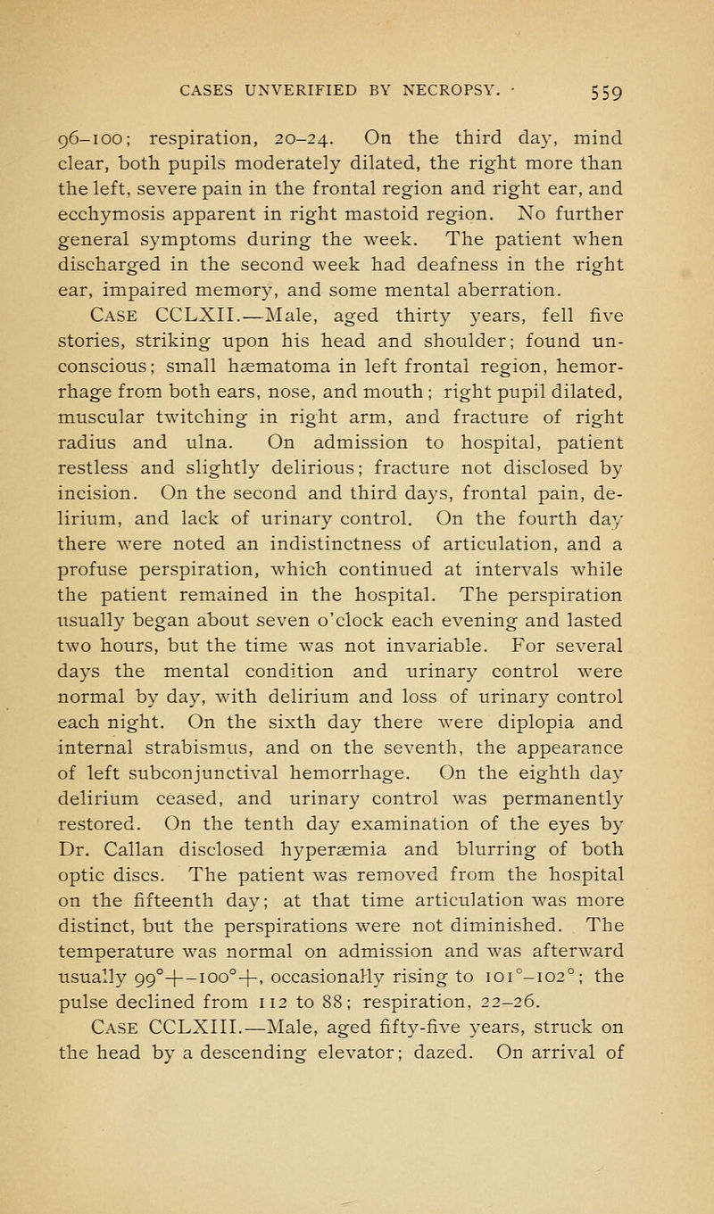 96-100; respiration, 20-24. ^^ the third day, mind clear, both pupils moderately dilated, the right more than the left, severe pain in the frontal region and right ear, and ecchymosis apparent in right mastoid region. No further general symptoms during the week. The patient when discharged in the second week had deafness in the right ear, impaired memory, and some mental aberration. Case CCLXII.—Male, aged thirty years, fell five stories, striking upon his head and shoulder; found un- conscious; small haematoma in left frontal region, hemor- rhage from both ears, nose, and mouth ; right pupil dilated, muscular twitching in right arm, and fracture of right radius and ulna. On admission to hospital, patient restless and slightly delirious; fracture not disclosed by incision. On the second and third days, frontal pain, de- lirium, and lack of urinary control. On the fourth day there were noted an indistinctness of articulation, and a profuse perspiration, which continued at intervals while the patient remained in the hospital. The perspiration usually began about seven o'clock each evening and lasted two hours, but the time was not invariable. For several days the mental condition and urinary control were normal by day, with delirium and loss of urinary control each night. On the sixth day there were diplopia and internal strabismus, and on the seventh, the appearance of left subconjunctival hemorrhage. On the eighth day delirium ceased, and urinary control Avas permanently restored. On the tenth day examination of the eyes by Dr. Callan disclosed hyperaemia and blurring of both optic discs. The patient was removed from the hospital on the fifteenth day; at that time articulation was more distinct, but the perspirations were not diminished. The temperature was normal on admission and was afterward usually 99°H—100°+' occasionally rising to 101^-102°; the pulse declined from 112 to 88; respiration, 22-26. Case CCLXIII.—Male, aged fifty-five 3-ears, struck on the head by a descending elevator; dazed. On arrival of