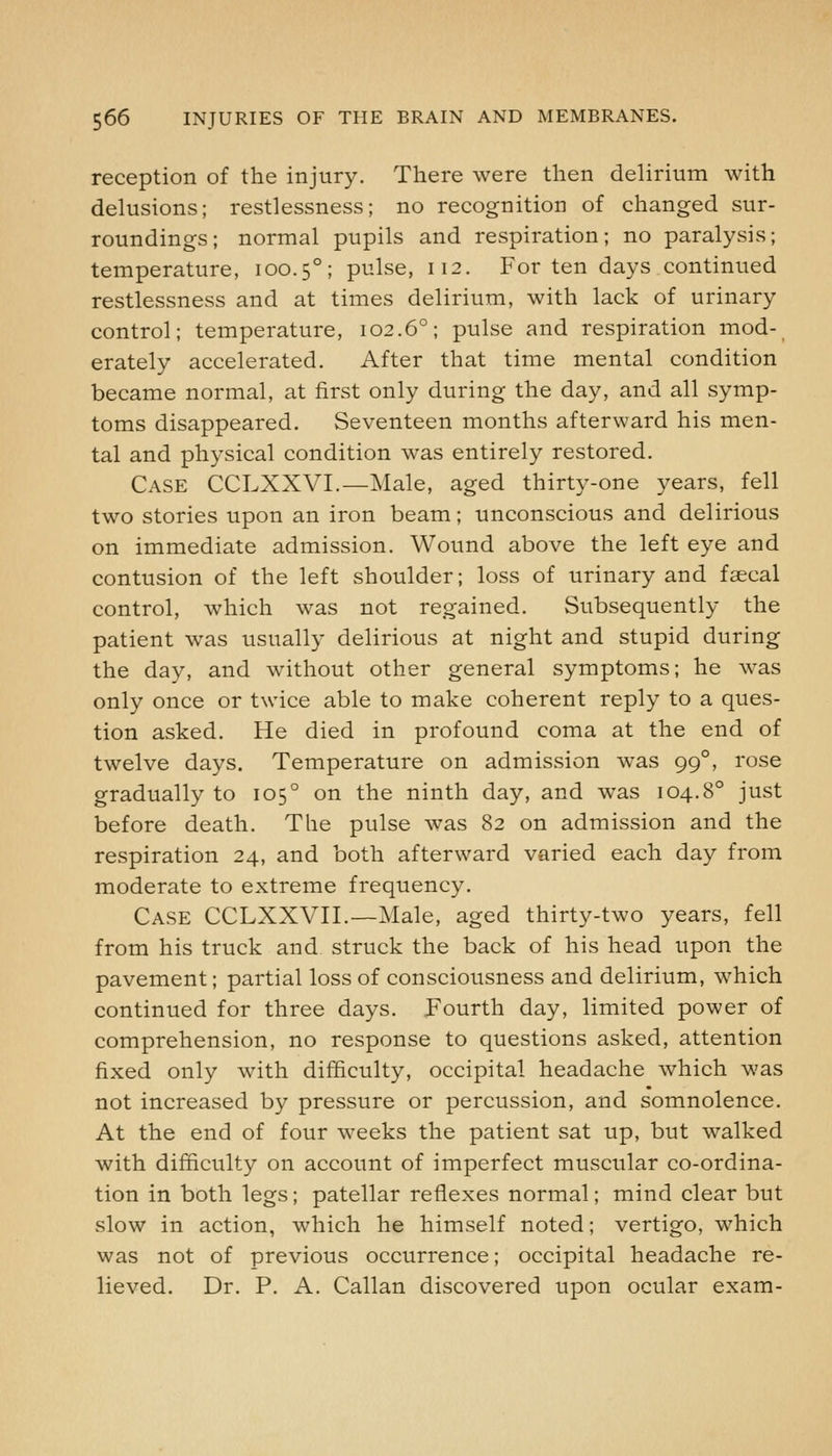 reception of the injury. There were then delirium with delusions; restlessness; no recognition of changed sur- roundings; normal pupils and respiration; no paralysis; temperature, 100.5°; pulse, 112. For ten days continued restlessness and at times delirium, with lack of urinary control; temperature, 102.6°; pulse and respiration mod- erately accelerated. After that time mental condition became normal, at first only during the day, and all symp- toms disappeared. Seventeen months afterward his men- tal and physical condition was entirely restored. Case CCLXXVI.—Male, aged thirty-one years, fell two stories upon an iron beam; unconscious and delirious on immediate admission. Wound above the left eye and contusion of the left shoulder; loss of urinary and faecal control, which was not regained. Subsequently the patient was usually delirious at night and stupid during the day, and without other general symptoms; he was only once or twice able to make coherent reply to a ques- tion asked. He died in profound coma at the end of twelve days. Temperature on admission was 99°, rose gradually to 105° on the ninth day, and was 104.8° just before death. The pulse was 82 on admission and the respiration 24, and both afterward varied each day from moderate to extreme frequency. Case CCLXXVII.—Male, aged thirty-two years, fell from his truck and struck the back of his head upon the pavement; partial loss of consciousness and delirium, which continued for three days. Fourth day, limited power of comprehension, no response to questions asked, attention fixed only with difficulty, occipital headache which was not increased by pressure or percussion, and somnolence. At the end of four weeks the patient sat up, but walked with difficulty on account of imperfect muscular co-ordina- tion in both legs; patellar reflexes normal; mind clear but slow in action, which he himself noted; vertigo, which was not of previous occurrence; occipital headache re- lieved. Dr. P. A. Callan discovered upon ocular exam-