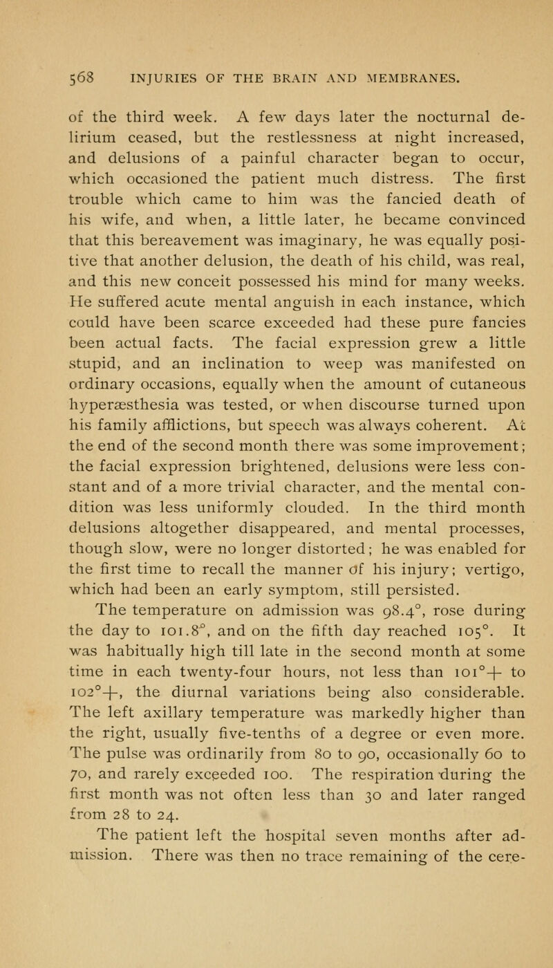 of the third week. A few days later the nocturnal de- lirium ceased, but the restlessness at night increased, and delusions of a painful character began to occur, which occasioned the patient much distress. The first trouble which came to him was the fancied death of his wife, and when, a little later, he became convinced that this bereavement Vv-as imaginary, he was equally posi- tive that another delusion, the death of his child, was real, and this new conceit possessed his mind for many weeks. He suffered acute mental anguish in each instance, which could have been scarce exceeded had these pure fancies been actual facts. The facial expression grew a little stupid, and an inclination to weep was manifested on ordinary occasions, equally when the amount of cutaneous hyperaesthesia was tested, or when discourse turned upon his family afflictions, but speech was always coherent. At the end of the second month there was some improvement; the facial expression brightened, delusions were less con- stant and of a more trivial character, and the mental con- dition was less uniformly clouded. In the third month delusions altogether disappeared, and mental processes, though slow, were no longer distorted; he was enabled for the first time to recall the manner of his injury; vertigo, which had been an early symptom, still persisted. The temperature on admission was 98.4°, rose during the day to 101.8°, and on the fifth day reached 105°. It was habitually high till late in the second month at some time in each twenty-four hours, not less than ioi°-|- to 102°-)-, the diurnal variations being also considerable. The left axillary temperature was markedly higher than the right, usually five-tenths of a degree or even more. The pulse was ordinarily from 80 to 90, occasionally 60 to 70, and rarely exceeded 100. The respiration during the first month was not often less than 30 and later ranged from 28 to 24. The patient left the hospital seven months after ad- mission. There was then no trace remaining of the cere-