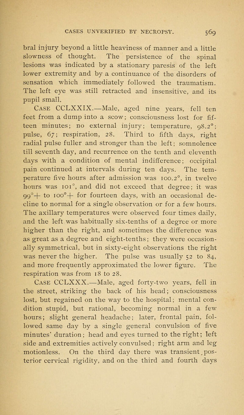 bral injury beyond a little heaviness of manner and a little slowness of thought. The persistence of the spinal lesions was indicated by a stationary paresis of the left lower extremity and by a continuance of the disorders of sensation which immediately followed the traumatism. The left eye was still retracted and insensitive, and its pupil small. Case CCLXXIX.—Male, aged nine years, fell ten feet from a dump into a scow; consciousness lost for fif- teen minutes; no external injury; temperature, 98.2°; pulse, 67; respiration, 28. Third to fifth days, right radial pulse fuller and stronger than the left; somnolence till seventh day, and recurrence on the tenth and eleventh days with a condition of mental indifference; occipital pain continued at intervals during ten days. The tem- perature five hours after admission was 100.2°, in twelve hours was 101°, and did not exceed that degree; it was qq-!- to 100°-]- for fourteen days, with an occasional de- cline to normal for a single observation or for a few hours. The axillary temperatures were observed four times daily, and the left was habitually six-tenths of a degree or more higher than the right, and sometimes the difference was as great as a degree and eight-tenths; they were occasion- ally symmetrical, but in sixty-eight observations the right was never the higher. The pulse was usually 52 to 84, and more frequently approximated the lower figure. The respiration was from 18 to 28. Case CCLXXX.—Male, aged forty-two years, fell in the street, striking the back of his head; consciousness lost, but regained on the way to the hospital; mental con- dition stupid, but rational, becoming normal in a few hours; slight general headache; later, frontal pain, fol- lowed same day by a single general convulsion of five minutes' duration; head and eyes turned to the right; left side and extremities actively convulsed; right arm and leg motionless. On the third day there was transient,pos- terior cervical rigidity, and on the third and fourth days