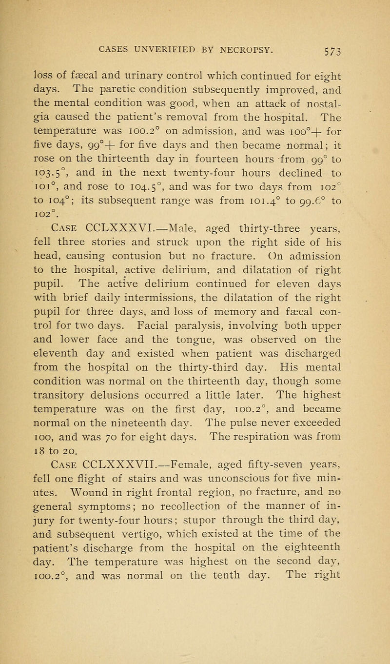 loss of faecal and urinary control which continued for eight days. The paretic condition subsequently improved, and the mental condition was good, when an attack of nostal- gia caused the patient's removal from the hospital. The temperature was 100.2° on admission, and was ioo°-(- for five days, 99°+ for five days and then became normal; it rose on the thirteenth day in fourteen hours from 99° to 103.5°, ^iid in the next twenty-four hours declined to 101°, and rose to 104.5°, and was for two days from 102^ to 104°; its subsequent range was from 101.4° to 99.6° to 102°. Case CCLXXXVI.—Male, aged thirty-three years, fell three stories and struck upon the right side of his head, causing contusion but no fracture. On admission to the hospital, active delirium, and dilatation of right pupil. The active delirium continued for eleven days with brief daily intermissions, the dilatation of the right pupil for three days, and loss of memory and faecal con- trol for two days. Facial paralysis, involving both upper and lower face and the tongue, was observed on the eleventh day and existed when patient was discharged from the hospital on the thirty-third day. His mental condition was normal on the thirteenth day, though some transitory delusions occurred a little later. The highest temperature was on the first day, 100.2°, and became normal on the nineteenth day. The pulse never exceeded 100, and was 70 for eight days. The respiration was from 18 to 20. Case CCLXXXVII.—Female, aged fifty-seven years, fell one flight of stairs and was unconscious for five min- utes. Wound in right frontal region, no fracture, and no general symptoms; no recollection of the manner of in- jury for twenty-four hours; stupor through the third day, and subsequent vertigo, which existed at the time of the patient's discharge from the hospital on the eighteenth day. The temperature was highest on the second day, 100.2°, and was normal on the tenth day. The right