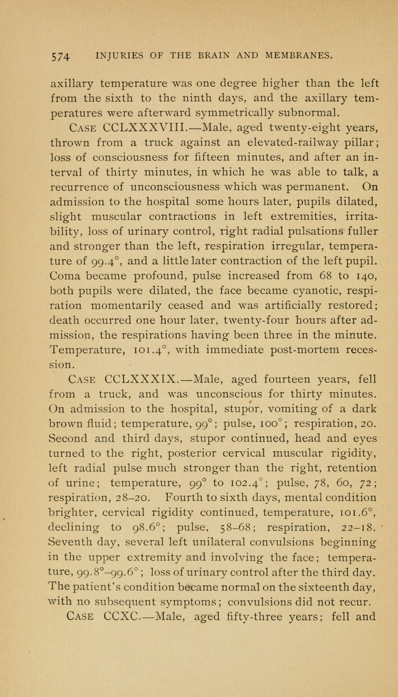 axillary temperature was one degree higher than the left from the sixth to the ninth days, and the axillary tem- peratures were afterward symmetrically subnormal. Case CCLXXXVIII.—Male, aged twenty-eight years, thrown from a truck against an elevated-railway pillar; loss of consciousness for fifteen minutes, and after an in- terval of thirty minutes, in which he was able to talk, a recurrence of unconsciousness which was permanent. On admission to the hospital some hours later, pupils dilated, slipfht muscular contractions in left extremities, irrita- bility, loss of urinary control, right radial pulsations fuller and stronger than the left, respiration irregular, tempera- ture of 99.4°, and a little later contraction of the left pupil. Coma became profound, pulse increased from 68 to 140, both pupils were dilated, the face became cyanotic, respi- ration momentarily ceased and was artificially restored; death occurred one hour later, twenty-four hours after ad- mission, the respirations having been three in the minute. Temperature, 101.4°, with immediate post-mortem reces- sion. Case CCLXXXIX.—Male, aged fourteen years, fell from a truck, and was unconscious for thirty minutes. On admission to the hospital, stupor, vomiting of a dark brown fluid; temperature, 99°; pulse, 100°; respiration, 20. Second and third days, stupor continued, head and eyes turned to the right, posterior cervical muscular rigidity, left radial pulse much stronger than the right, retention of urine; temperature, 99° to 102.4°; pulse, 78, 60, 72; respiration, 28-20. Fourth to sixth days, mental condition brighter, cervical rigidity continued, temperature, 101.6°, declining to 98.6°; pulse, 58-68; respiration, 22-18. Seventh day, several left unilateral convulsions beginning in the upper extremity and involving the face; tempera- ture, 99.8°-99.6° ; loss of urinary control after the third day. The patient's condition became normal on the sixteenth day, with no subsequent symptoms; convulsions did not recur. Case CCXC.—Male, aged fifty-three years; fell and