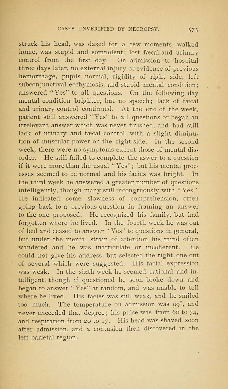 Struck his head, ^vas dazed for a few moments, walked home, was stupid and somnolent; lost faecal and urinary control from the first day. On admission to hospital three days later, no external injury or evidence of previous hemorrhage, pupils normal, rigidity of right side, left subconjunctival ecchymosis, and stupid mental condition; answered Yes to all questions. On the following day mental condition brighter, but no speech; lack of faecal and urinary control continued. At the end of the Aveek, patient still answered Yes to all questions or began an irrelevant answer which was never finished, and had still lack of urinary and faecal control, with a slight diminu- tion of muscular power on the right side. In the second week, there Avere no symptoms except those of mental dis- order. He still failed to complete the aswer to a question if it were more than the usual  Yes ; but his mental proc- esses seemed to be normal and his facies was bright. In the third week he answered a greater number of questions intelligently, though many still incongruously with Yes. He indicated some slowness of comprehension, often going back to a previous question in framing an answer to the one proposed. He recognized his family, but had forgotten where he lived. In the fourth Aveek he Avas out of bed and ceased to ansAver Yes to questions in general, but under the mental strain of attention his mind often Avandered and he Avas inarticulate or incoherent. He could not giA'e his address, but selected the right one out of seA'eral AA-hich Avere suggested. His facial expression Avas weak. In the sixth Aveek he seemed rational and in- telligent, though if questioned he soon broke doAAm and began to ansAver Yes at random, and Avas unable to tell where he lived. His facies was still Aveak, and he smiled too much. The temperature on admission Avas 99°, and never exceeded that degree; his pulse Avas from 60 to 74, and respiration from 20 to 17. His head was shaved soon after admission, and a contusion then discoA^ered in the left parietal region.