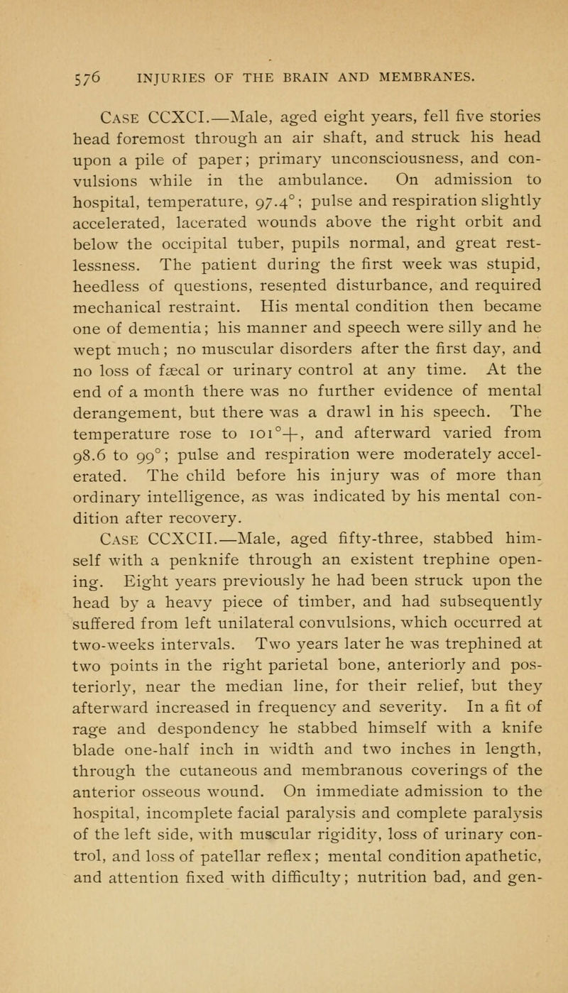 Case CCXCI.—Male, aged eight years, fell five stories head foremost through an air shaft, and struck his head upon a pile of paper; primary unconsciousness, and con- vulsions while in the ambulance. On admission to hospital, temperature, 97.4°; pulse and respiration slightly accelerated, lacerated wounds above the right orbit and below the occipital tuber, pupils normal, and great rest- lessness. The patient during the first week was stupid, heedless of questions, resented disturbance, and required mechanical restraint. His mental condition then became one of dementia; his manner and speech were silly and he wept much; no muscular disorders after the first day, and no loss of faecal or urinary control at any time. At the end of a month there was no further evidence of mental derangement, but there was a drawl in his speech. The temperature rose to ioi°-|-' ^'^^ afterward varied from 98.6 to 99°; pulse and respiration were moderately accel- erated. The child before his injury was of more than ordinary intelligence, as was indicated by his mental con- dition after recovery. Case CCXCII.—Male, aged fifty-three, stabbed him- self with a penknife through an existent trephine open- ing. Eight years previously he had been struck upon the head by a heavy piece of timber, and had subsequently suffered from left unilateral convulsions, which occurred at two-weeks intervals. Two years later he was trephined at two points in the right parietal bone, anteriorly and pos- teriorly, near the median line, for their relief, but they afterward increased in frequency and severity. In a fit of rage and despondency he stabbed himself with a knife blade one-half inch in width and two inches in length, through the cutaneous and membranous coverings of the anterior osseous wound. On immediate admission to the hospital, incomplete facial paralysis and complete paralysis of the left side, with muscular rigidity, loss of urinary con- trol, and loss of patellar reflex ; mental condition apathetic, and attention fixed with difficulty; nutrition bad, and gen-