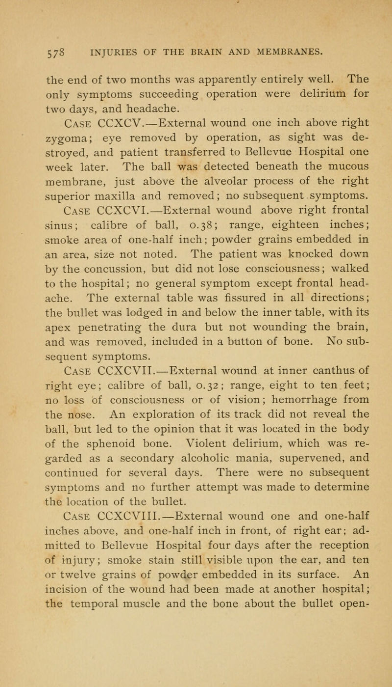 the end of two months was apparently entirely well. The only symptoms succeeding operation were delirium for two days, and headache. Case CCXCV.—External wound one inch above right zygoma; eye removed by operation, as sight was de- stroyed, and patient transferred to Bellevue Hospital one week later. The ball was detected beneath the mucous membrane, just above the alveolar process of the right superior maxilla and removed; no subsequent symptoms. Case CCXCVI.—External wound above right frontal sinus; calibre of ball, 0.38; range, eighteen inches; smoke area of one-half inch; powder grains embedded in an area, size not noted. The patient was knocked down by the concussion, but did not lose consciousness; walked to the hospital; no general symptom except frontal head- ache. The external table was fissured in all directions; the bullet was lodged in and below the inner table, with its apex penetrating the dura but not wounding the brain, and was removed, included in a button of bone. No sub- sequent symptoms. Case CCXCVII.—External wound at inner canthus of right eye; calibre of ball, 0.32; range, eight to ten feet; no loss of consciousness or of vision; hemorrhage from the nose. An exploration of its track did not reveal the ball, but led to the opinion that it was located in the body of the sphenoid bone. Violent delirium, which was re- garded as a secondary alcoholic mania, supervened, and continued for several days. There were no subsequent symptoms and no further attempt was made to determine the location of the bullet. Case CCXCVIII.—External wound one and one-half inches above, and one-half inch in front, of right ear; ad- mitted to Bellevue Hospital four days after the reception of injury; smoke stain still visible upon the ear, and ten or twelve grains of powder embedded in its surface. An incision of the wound had been made at another hospital; the temporal muscle and the bone about the bullet open-