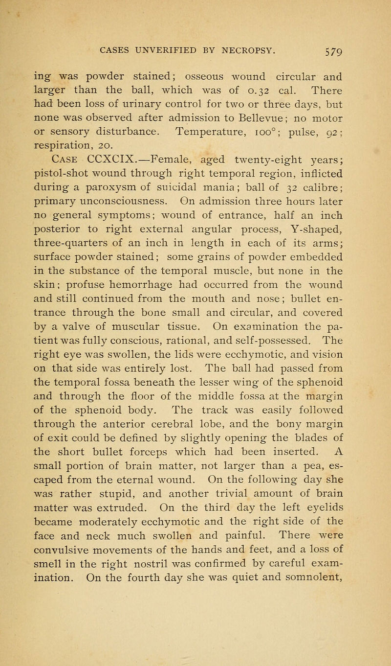 ing- was powder stained; osseous wound circular and larger than the ball, which was of 0.32 cal. There had been loss of urinary control for two or three days, but none was observed after admission to Bellevue; no motor or sensory disturbance. Temperature, 100°; pulse, 92; respiration, 20. Case CCXCIX.—Female, aged twenty-eight years; pistol-shot wound through right temporal region, inflicted during a paroxysm of suicidal mania; ball of 32 calibre; primary unconsciousness. On admission three hours later no general symptoms; wound of entrance, half an inch posterior to right external angular process, Y-shaped, three-quarters of an inch in length in each of its arms; surface powder stained; some grains of powder embedded in the substance of the temporal muscle, but none in the skin; profuse hemorrhage had occurred from the wound and still continued from the mouth and nose; bullet en- trance through the bone small and circular, and covered by a valve of muscular tissue. On examination the pa- tient was fully conscious, rational, and self-possessed. The right eye was swollen, the lids were ecchymotic, and vision on that side was entirely lost. The ball had passed from the temporal fossa beneath the lesser wing of the sphenoid and through the floor of the middle fossa at the margin of the sphenoid body. The track was easily followed through the anterior cerebral lobe, and the bony margin of exit could be defined by slightly opening the blades of the short bullet forceps which had been inserted. A small portion of brain matter, not larger than a pea, es- caped from the eternal wound. On the following day she was rather stupid, and another trivial amount of brain matter was extruded. On the third day the left eyelids became moderately ecchymotic and the right side of the face and neck much swollen and painful. There were convulsive movements of the hands and feet, and a loss of smell in the right nostril was confirmed by careful exam- ination. On the fourth day she was quiet and somnolent.