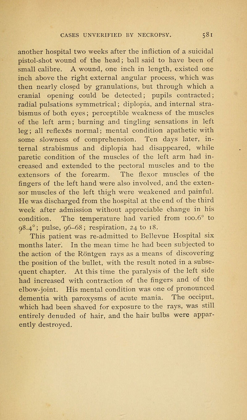 another hospital two weeks after the infliction of a suicidal pistol-shot wound of the head; ball said to have been of small calibre. A wound, one inch in length, existed one inch above the right external angular process, which was then nearly closed by granulations, but through which a cranial opening could be detected; pupils contracted; radial pulsations symmetrical; diplopia, and internal stra- bismus of both eyes; perceptible weakness of the muscles of the left arm; burning and tingling sensations in left leg; all reflexes normal; mental condition apathetic with some slowness of comprehension. Ten days later, in- ternal strabismus and diplopia had disappeared, while paretic condition of the muscles of the left arm had in- creased and extended to the pectoral muscles and to the extensors of the forearm. The flexor muscles of the fingers of the left hand were also involved, and the exten- sor muscles of the left thigh were weakened and painful. He was discharged from the hospital at the end of the third week after admission without appreciable change in his condition. The temperature had varied from 100.6° to 98.4°; pulse, 96-68; respiration, 24 to 18. This patient was re-admitted to Bellevue Hospital six months later. In the mean time he had been subjected to the action of the Rontgen rays as a means of discovering the position of the bullet, with the result noted in a subse- quent chapter. At this time the paralysis of the left side had increased with contraction of the fingers and of the elbow-joint. His mental condition was one of pronounced dementia with paroxysms of acute mania. The occiput, which had been shaved for exposure to the rays, was still entirely denuded of hair, and the hair bulbs were appar- ently destroyed.