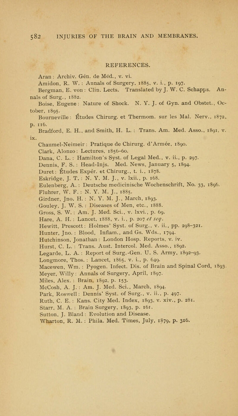 REFERENCES. Aran : Archiv. Gen. de Med., v. vi. Amidon, R. W. : Annals of Surgery, 1885, v. i., p. 197. Bergman, E. von : Clin. Lects. Translated by J. W. C. Schapps. An- nals of Surg., 1882. Boise, Eugene: Nature of Shock. N. Y. J. of Gyn. and Obstet., Oc- tober, 1895. Bourneville-. Etudes Chirurg. et Thermom. sur les Mai. Nerv., 1872,. p. 116. Bradford, E. H., and Smith, H. L. : Trans. Am. Med. Asso., 1891, v. ix. Chaumel-Neimeir : Pratique de Chirurg. d'Armee, 1890. Clark, Alonzo : Lectures. 1856-60. Dana. C. L. : Hamilton's Syst. of Legal Med., v. ii., p. 297. Dennis, F. S. : Head-Injs. Med. News, January 5, 1894. Duret: Etudes Exper. et Chirurg.. t. i., 1878. Eskridge, J. T. : N. Y. M. J., v. Ixii., p. 168. Eulenberg, A. : Deutsche medicinische Wochenschrift, No. 33, 1896. Fluhrer, W. F. : N. Y. M. J., 1885. Girdner, Jno. H. : N. Y. M. J., March, 1893. Gouley, J. W. S. : Diseases of Men, etc., 1888. Gross, S. W. : Am. J. Med. Sci.. v. Ixvi., p. 69. Hare, A. H. : Lancet, 1888, v. i., p. 20-] et seq. Hewitt, Prescott: Holmes' Syst. of Surg., v. ii., pp. 298-321. Hunter, Jno. : Blood, Inflam., and Gs. Wds., 1794. Hutchinson, Jonathan : London Hosp. Reports, v. iv. Hurst, C. L. : Trans. Aust. Intercol. Med. Asso.. 1892. Legarde, L. A. : Report of Surg.-Gen. U. S. Army, 1892-93. Longmore. Thos. : Lancet, 1865, v. i., p. 649. Macewen, Wm. : Pyogen. Infect. Dis. of Brain and Spinal Cord, 1893. Meyer, Willy: Annals of Surgery, April. 1897. Miles, Alex. : Brain, 1892. p. 153. McCosh, A. J. : Am. J. Med. Sci., March, 1894. Park, Roswell: Dennis' Syst. of Surg., v. ii., p. 497- Ruth, C. E. : Kans. City Med. Index, 1893. v. xiv., p. 281. Starr, M. A. : Brain Surgery. 1893, p. 161. Sutton. J. Bland : Evolution and Disease. Wharton, R. M. : Phila. Med. Times, July. 1879, p. 316.