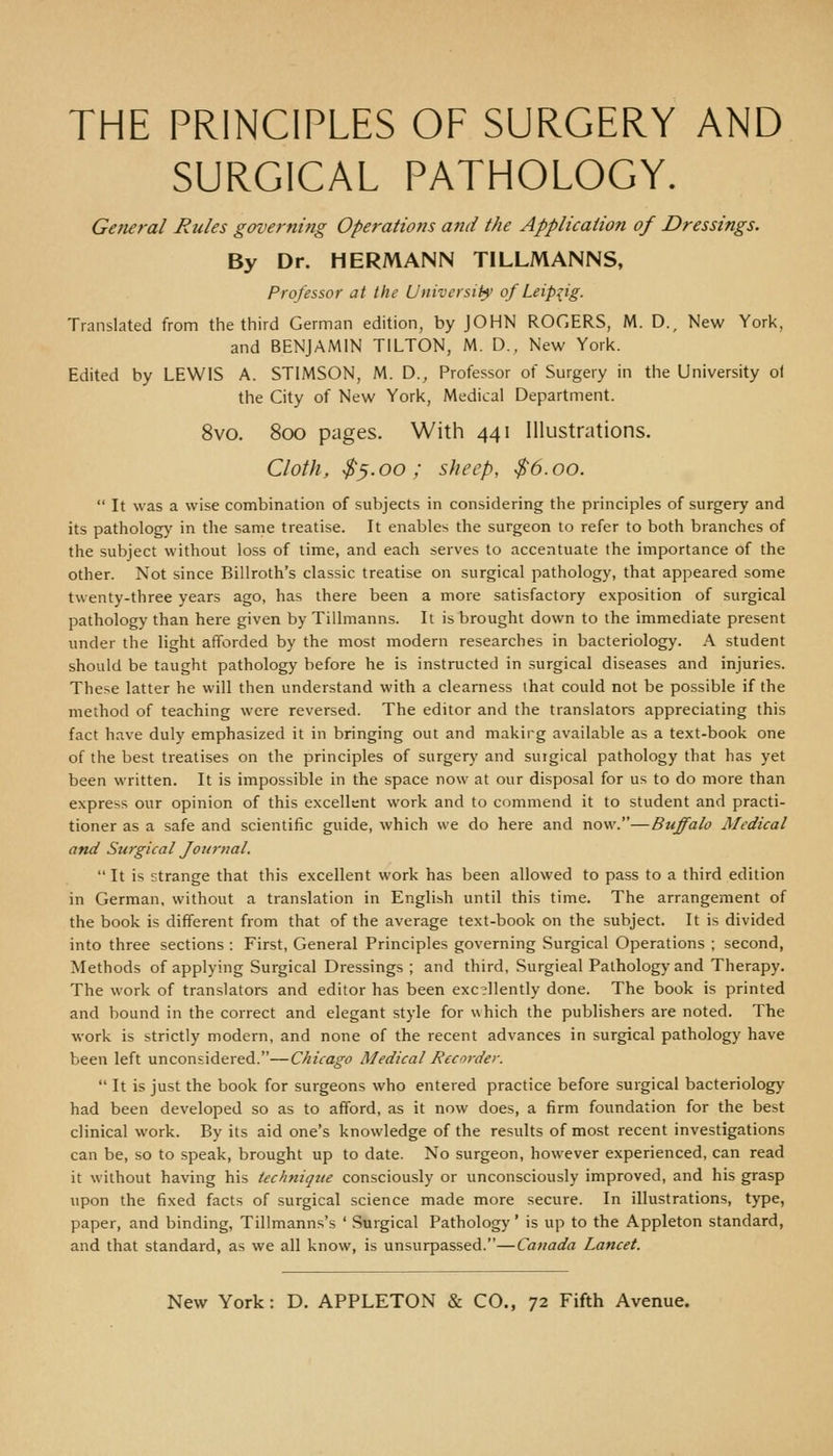 THE PRINCIPLES OF SURGERY AND SURGICAL PATHOLOGY. General Rules governing Operations and the Application of Dressings. By Dr. HERMANN TILLMANNS, Professor at the University' of Leipzig. Translated from the third German edition, by JOHN ROGERS, M. D., New York, and BENJAMIN TILTON, M. D., New York. Edited by LEWIS A. STIMSON, M. D., Professor of Surgery in the University ot the City of New York, Medical Department. 8vo. 800 pages. With 441 Illustrations. Cloth, $^.00; sheep, $6.00.  It was a wise combination of subjects in considering the principles of surgery and its patholog}' in the same treatise. It enables the surgeon to refer to both branches of the subject without loss of time, and each serves to accentuate the importance of the other. Not since Billroth's classic treatise on surgical pathology, that appeared some twenty-three years ago, has there been a more satisfactory exposition of surgical pathology than here given by Tillmanns. It is brought down to the immediate present under the light afforded by the most modern researches in bacteriology. A student should be taught pathology before he is instructed in surgical diseases and injuries. These latter he will then understand with a clearness that could not be possible if the method of teaching were reversed. The editor and the translators appreciating this fact have duly emphasized it in bringing out and makirg available as a text-book one of the best treatises on the principles of surgery and suigical pathology that has yet been written. It is impossible in the space now at our disposal for us to do more than express our opinion of this excellent work and to commend it to student and practi- tioner as a safe and scientific guide, which we do here and now.—Buffalo Medical and Surgical Journal. It is strange that this excellent work has been allowed to pass to a third edition in German, without a translation in English until this time. The arrangement of the book is different from that of the average text-book on the subject. It is divided into three sections : First, General Principles governing Surgical Operations ; second, Methods of applying Surgical Dressings ; and third. Surgical Pathology and Therapy. The work of translators and editor has been excellently done. The book is printed and bound in the correct and elegant style for which the publishers are noted. The work is strictly modern, and none of the recent advances in surgical pathology have been left unconsidered.—Chicago Medical Recorder.  It is just the book for surgeons who entered practice before surgical bacteriology had been developed so as to afford, as it now does, a firm foundation for the best clinical work. By its aid one's knowledge of the results of most recent investigations can be, so to speak, brought up to date. No surgeon, however experienced, can read it without having his technique consciously or unconsciously improved, and his grasp upon the fixed facts of surgical science made more secure. In illustrations, type, paper, and binding, Tillmanns's ' Surgical Pathology' is up to the Appleton standard, and that standard, as we all know, is unsurpassed.—Canada Lancet.