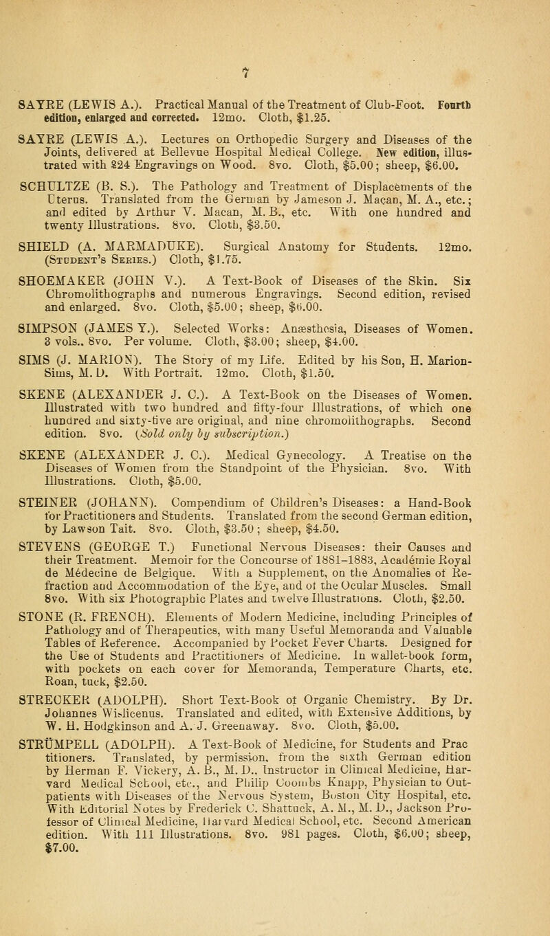 SAYEE (LEWIS A.). Practical Manual of the Treatment of Club-Foot. Fourth edition, enlarged and corrected. 12mo. Cloth, $1.25. SAYRE (LEWIS A.). Lectures on Orthopedic Surgery and Diseases of the Joints, delivered at Bellevue Hospital Medical College. IVew edition, illus- trated with 224 Engravings on Wood. 8vo. Cloth, $5.00 ; sheep, $6.00. SCHULTZE (B. S.). The Pathology and Treatment of Displacements of the Uterus. Translated from the German by Jameson J. Macan, M. A., etc.; and edited by Arthur V. Alacan, M. B., etc. With one hundred and twenty Illustrations. 8vo. Cloth, $3.50. SHIELD (A. MARMADUKE). Surgical Anatomy for Students. 12mo. (Stcdent's Seeies.) Cloth, $1.75. SHOEMAKER (JOHN V.). A Text-Book of Diseases of the Skin. Six Chromolithographs and numerous Engravings. Second edition, revised and enlarged. 8vo, Cloth, $5.00; sheep, $t).00. SIMPSON (JAMES Y.). Selected Works: Ansesthcsia, Diseases of Women. 3 vols.. Bvo. Per volume. Cloth, $3.00; sheep, $i.00. SIMS (J. MARION). The Story of my Life. Edited by his Son, H. Marion- Sims, M. D. With Portrait. 12mo. Cloth, $1.50. SKENE (ALEXANDER J. C). A Text-Book on the Diseases of Women. Hlustrated with two hundred and fifty-four Illustrations, of which one hundred and sixty-tive are original, and nine chromolithographs. Second edition. Bvo. {Hold only by subscription.) SKENE (ALEXANDER J. C). Medical Gynecology. A Treatise on the Diseases of Women from the Standpoint of the Physician. 8vo. With Hlustrations. Cloth, $5.00. STEINER (JOHANN). Compendium of Children's Diseases: a Hand-Book for Practitioners and Students. Translated from the second German edition, by Lawson Tait. 8vo. Cloih, $3.50; sheep, $4.50. STEVENS (GEORGE T.) Functional Nervous Diseases: their Causes and tlieir Treatment. Memoir for the Concourse of 1881-1883, Academic Royal de M6decine de Belgique. Witli a Supplement, on the Anomalies of Re- fraction and Accommodation of the Eye, and ot the Ocular Muscles. Small Bvo. With six Photographic Plates and twelve Illustrations. Cloth, $2.50. STONE (R, FRENCH). Elements of Modern Medicine, including Principles of Pathology and of Therapeutics, with many Useful Memoranda and Valuable Tables of Reference. Accompanied by Pocket Fever Charts. Designed for the Use ot Students and Practitioners of Medicine, in wallet-book form, with pockets on each cover for Memoranda, Temperature Charts, etc. Roan, tuck, $2.50. STRECKER (ADOLPH). Short Text-Book of Organic Chemistry. By Dr. Johannes Wi?licenus. Translated and edited, with Extentive Additions, by W. H. Hodgkinson and A. J. Greeuaway. 8vo. Cloih, $5.00. STRtJMPELL (ADOLPHj. A Text-Book of Medicine, for Students and Prac titioners. Translated, by permission, from the sixth German edition by Herman F. Vickery, A. B., M. D.. Instructor in Clinical Medicine, Har- vard Medical School, etc., and Philip Coombs Knapp, Physician to Out- patients with Diseases of the Nervous System, Buston City Hospital, etc. With editorial Notes by Frederick C. Shattuck, A. M., M. D., Jackson Pro- lessor of CUnical Medicine, liax vard Medical School, etc. Second American edition. With 111 Illustrations. 8vo. 981 pages. Cloth, $6.00; sheep, $7.00.