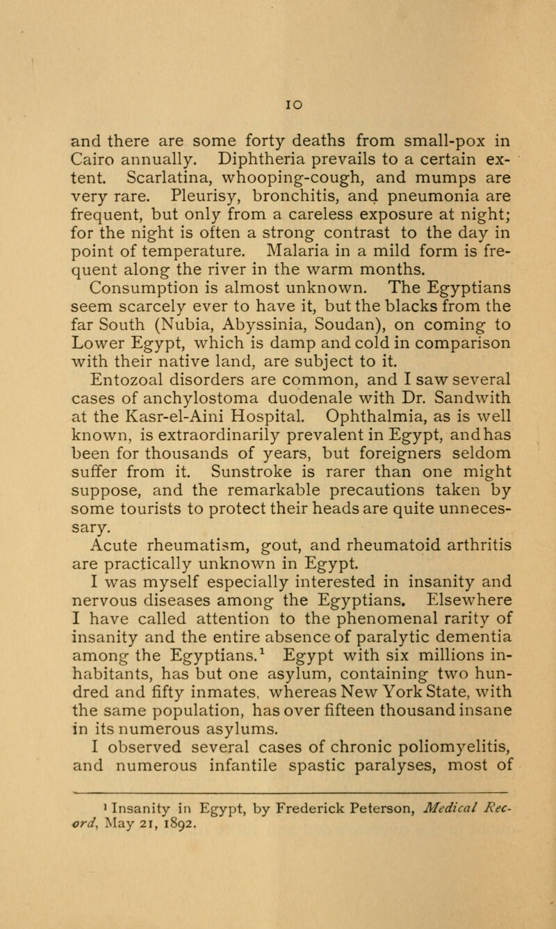 IO and there are some forty deaths from small-pox in Cairo annually. Diphtheria prevails to a certain ex- tent. Scarlatina, whooping-cough, and mumps are very rare. Pleurisy, bronchitis, and pneumonia are frequent, but only from a careless exposure at night; for the night is often a strong contrast to the day in point of temperature. Malaria in a mild form is fre- quent along the river in the warm months. Consumption is almost unknown. The Egyptians seem scarcely ever to have it, but the blacks from the far South (Nubia, Abyssinia, Soudan), on coming to Lower Egypt, which is damp and cold in comparison with their native land, are subject to it. Entozoal disorders are common, and I saw several cases of anchylostoma duodenale with Dr. Sandwith at the Kasr-el-Aini Hospital. Ophthalmia, as is well known, is extraordinarily prevalent in Egypt, and has been for thousands of years, but foreigners seldom suffer from it. Sunstroke is rarer than one might suppose, and the remarkable precautions taken by some tourists to protect their heads are quite unneces- sary. Acute rheumatism, gout, and rheumatoid arthritis are practically unknown in Egypt. I was myself especially interested in insanity and nervous diseases among the Egyptians. Elsewhere I have called attention to the phenomenal rarity of insanity and the entire absence of paralytic dementia among the Egyptians.1 Egypt with six millions in- habitants, has but one asylum, containing two hun- dred and fifty inmates, whereas New York State, with the same population, has over fifteen thousand insane in its numerous asylums. I observed several cases of chronic poliomyelitis, and numerous infantile spastic paralyses, most of 1 Insanity in Egypt, by Frederick Peterson, Medical Rec-