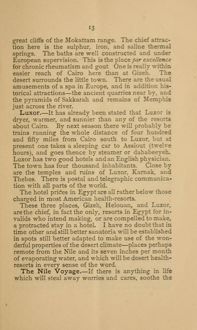 great cliffs of the Mokattam range. The chief attrac- tion here is the sulphur, iron, and saline thermal springs. The baths are well constructed and under European supervision. This is the place par excellence for chronic rheumatism and gout. One is really within easier reach of Cairo here than at Gizeh. The desert surrounds the little town. There are the usual amusements of a spa in Europe, and in addition his- torical attractions—the ancient quarries near by, and the pyramids of Sakkarah and remains of Memphis just across the river. Luxor.—It has already been stated that Luxor is dryer, warmer, and sunnier than any of the resorts about Cairo. By next season there will probably be trains running the whole distance of four hundred and fifty miles from Cairo south to Luxor, but at present one takes a sleeping car to Assiout (twelve hours), and goes thence by steamer or dahabeeyeh. Luxor has two good hotels and an English physician. The town has four thousand inhabitants. Close by are the temples and ruins of Luxor, Karnak, and Thebes. There is postal and telegraphic communica- tion with all parts of the world. The hotel prices in Egypt are all rather below those charged in most American health-resorts. These three places, Gizeh, Helouan, and Luxor, are the chief, in fact the only, resorts in Egypt for in- valids who intend making, or are compelled to make, a protracted stay in a hotel. I have no doubt that in time other and still better sanatoria will be established in spots still better adapted to make use of the won- derful properties of the desert climate—places perhaps remote from the Nile and its seven inches per month of evaporating water, and which will be desert health- resorts in every sense of the word. The Nile Voyage.—If there is anything in life which will steal away worries and cares, soothe the