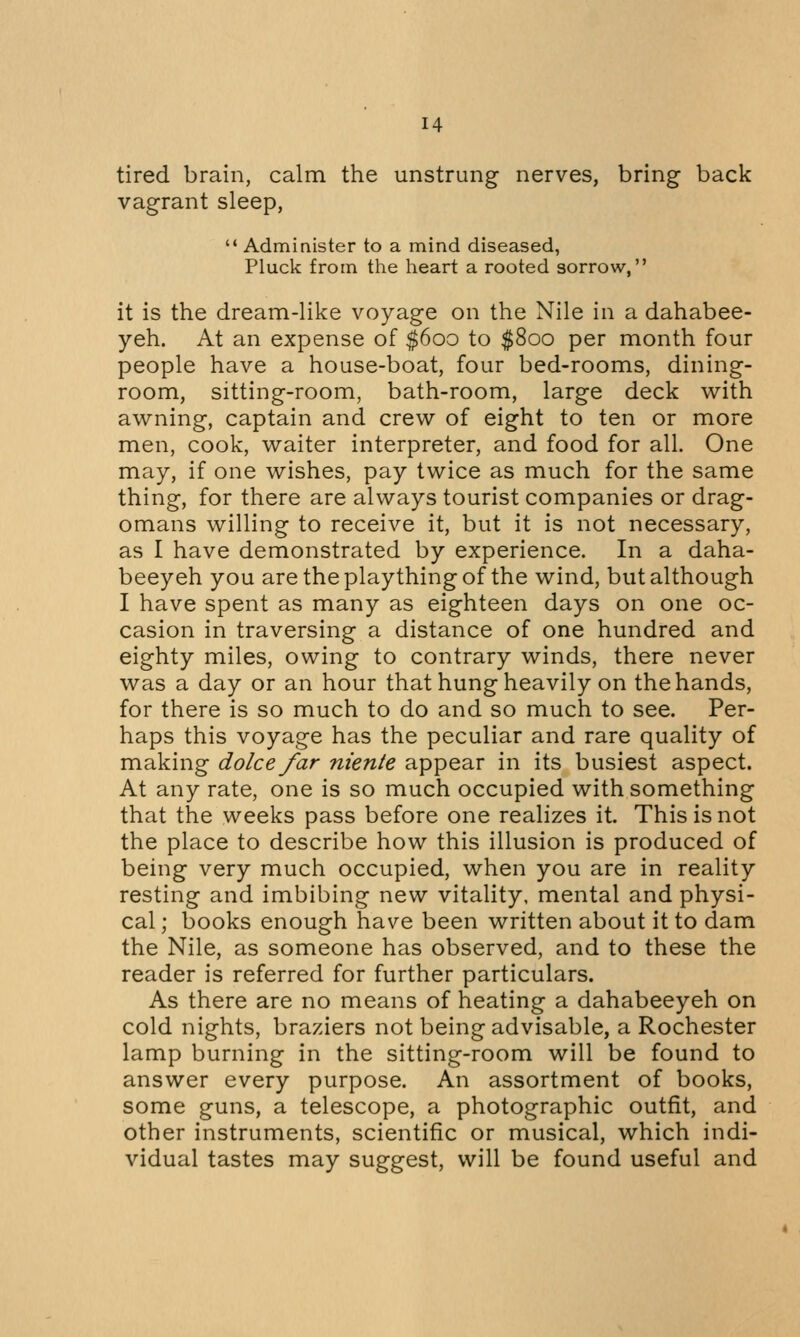 tired brain, calm the unstrung nerves, bring back vagrant sleep,  Administer to a mind diseased, Pluck from the heart a rooted sorrow, it is the dream-like voyage on the Nile in a dahabee- yeh. At an expense of $600 to $800 per month four people have a house-boat, four bed-rooms, dining- room, sitting-room, bath-room, large deck with awning, captain and crew of eight to ten or more men, cook, waiter interpreter, and food for all. One may, if one wishes, pay twice as much for the same thing, for there are always tourist companies or drag- omans willing to receive it, but it is not necessary, as I have demonstrated by experience. In a daha- beeyeh you are the plaything of the wind, but although I have spent as many as eighteen days on one oc- casion in traversing a distance of one hundred and eighty miles, owing to contrary winds, there never was a day or an hour that hung heavily on the hands, for there is so much to do and so much to see. Per- haps this voyage has the peculiar and rare quality of making dolee far niente appear in its busiest aspect. At any rate, one is so much occupied with something that the weeks pass before one realizes it. This is not the place to describe how this illusion is produced of being very much occupied, when you are in reality resting and imbibing new vitality, mental and physi- cal ; books enough have been written about it to dam the Nile, as someone has observed, and to these the reader is referred for further particulars. As there are no means of heating a dahabeeyeh on cold nights, braziers not being advisable, a Rochester lamp burning in the sitting-room will be found to answer every purpose. An assortment of books, some guns, a telescope, a photographic outfit, and other instruments, scientific or musical, which indi- vidual tastes may suggest, will be found useful and