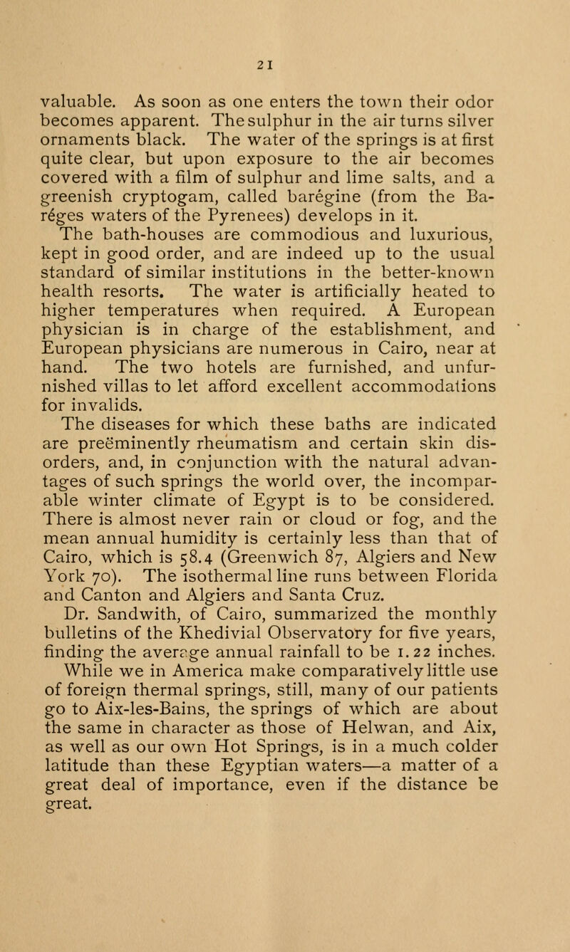 valuable. As soon as one enters the town their odor becomes apparent. The sulphur in the air turns silver ornaments black. The water of the springs is at first quite clear, but upon exposure to the air becomes covered with a film of sulphur and lime salts, and a greenish cryptogam, called baregine (from the Ba- reges waters of the Pyrenees) develops in it. The bath-houses are commodious and luxurious, kept in good order, and are indeed up to the usual standard of similar institutions in the better-known health resorts. The water is artificially heated to higher temperatures when required. A European physician is in charge of the establishment, and European physicians are numerous in Cairo, near at hand. The two hotels are furnished, and unfur- nished villas to let afford excellent accommodations for invalids. The diseases for which these baths are indicated are preeminently rheumatism and certain skin dis- orders, and, in conjunction with the natural advan- tages of such springs the world over, the incompar- able winter climate of Egypt is to be considered. There is almost never rain or cloud or fog, and the mean annual humidity is certainly less than that of Cairo, which is 58.4 (Greenwich 87, Algiers and New York 70). The isothermal line runs between Florida and Canton and Algiers and Santa Cruz. Dr. Sandwith, of Cairo, summarized the monthly bulletins of the Khedivial Observatory for five years, finding the aver?ge annual rainfall to be 1.22 inches. While we in America make comparatively little use of foreign thermal springs, still, many of our patients go to Aix-les-Bains, the springs of which are about the same in character as those of Helwan, and Aix, as well as our own Hot Springs, is in a much colder latitude than these Egyptian waters—a matter of a great deal of importance, even if the distance be great.