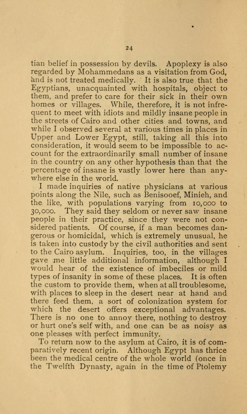 tian belief in possession by devils. Apoplexy is also regarded by Mohammedans as a visitation from God, and is not treated medically. ' It is also true that the Egyptians, unacquainted with hospitals, object to them, and prefer to care for their sick in their own homes or villages. While, therefore, it is not infre- quent to meet with idiots and mildly insane people in the streets of Cairo and other cities and towns, and while I observed several at various times in places in Upper and Lower Egypt, still, taking all this into consideration, it would seem to be impossible to ac- count for the extraordinarily small number of insane in the country on any other hypothesis than that the percentage of insane is vastly lower here than any- where else in the world. I made inquiries of native physicians at various points along the Nile, such as Benisooef, Minieh, and the like, with populations varying from 10,000 to 30,000. They said they seldom or never saw insane people in their practice, since they were not con- sidered patients. Of course, if a man becomes dan- gerous or homicidal, which is extremely unusual, he is taken into custody by the civil authorities and sent to the Cairo asylum. Inquiries, too, in the villages gave me little additional information, although I would hear of the existence of imbeciles or mild types of insanity in some of these places. It is often the custom to provide them, when at all troublesome, with places to sleep in the desert near at hand and there feed them, a sort of colonization system for which the desert offers exceptional advantages. There is no one to annoy there, nothing to destroy or hurt one's self with, and one can be as noisy as one pleases with perfect immunity. To return now to the asylum at Cairo, it is of com- paratively recent origin. Although Egypt has thrice been the medical centre of the whole world (once in the Twelfth Dynasty, again in the time of Ptolemy