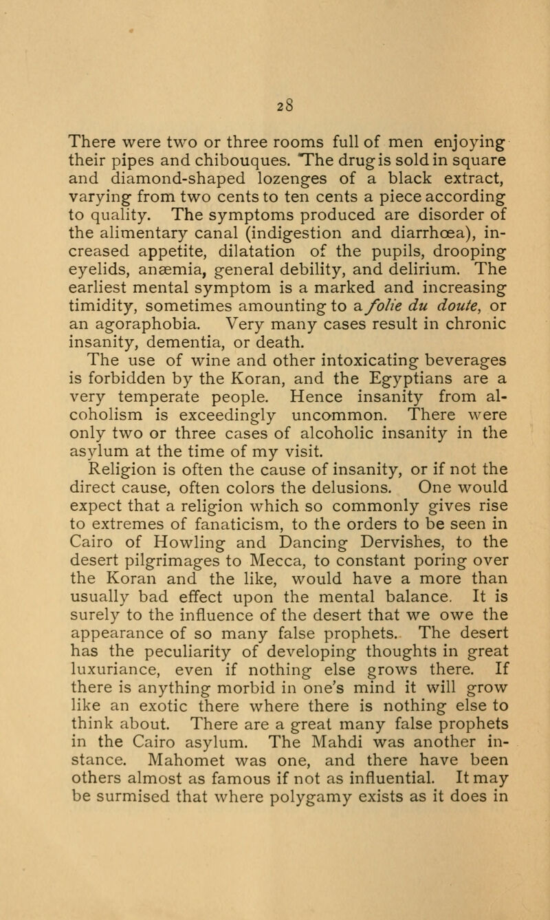 There were two or three rooms full of men enjoying their pipes and chibouques. The drug is sold in square and diamond-shaped lozenges of a black extract, varying from two cents to ten cents a piece according to quality. The symptoms produced are disorder of the alimentary canal (indigestion and diarrhoea), in- creased appetite, dilatation of the pupils, drooping eyelids, anaemia, general debility, and delirium. The earliest mental symptom is a marked and increasing timidity, sometimes amounting to ^folie du doute, or an agoraphobia. Very many cases result in chronic insanity, dementia, or death. The use of wine and other intoxicating beverages is forbidden by the Koran, and the Egyptians are a very temperate people. Hence insanity from al- coholism is exceedingly uncommon. There were only two or three cases of alcoholic insanity in the asylum at the time of my visit. Religion is often the cause of insanity, or if not the direct cause, often colors the delusions. One would expect that a religion which so commonly gives rise to extremes of fanaticism, to the orders to be seen in Cairo of Howling and Dancing Dervishes, to the desert pilgrimages to Mecca, to constant poring over the Koran and the like, would have a more than usually bad effect upon the mental balance. It is surely to the influence of the desert that we owe the appearance of so many false prophets. The desert has the peculiarity of developing thoughts in great luxuriance, even if nothing else grows there. If there is anything morbid in one's mind it will grow like an exotic there where there is nothing else to think about. There are a great many false prophets in the Cairo asylum. The Mahdi was another in- stance. Mahomet was one, and there have been others almost as famous if not as influential. It may be surmised that where polygamy exists as it does in