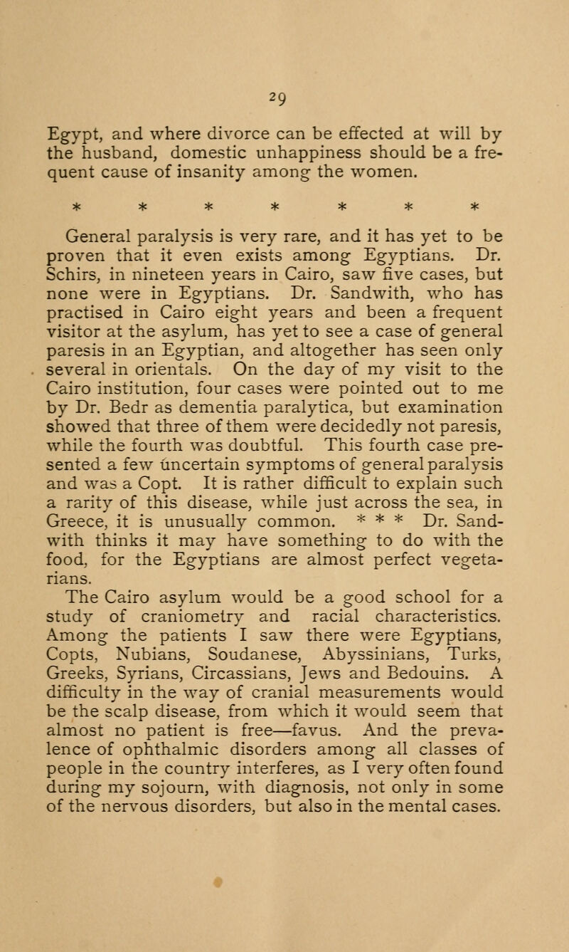 Egypt, and where divorce can be effected at will by the husband, domestic unhappiness should be a fre- quent cause of insanity among the women. General paralysis is very rare, and it has yet to be proven that it even exists among Egyptians. Dr. Schirs, in nineteen years in Cairo, saw five cases, but none were in Egyptians. Dr. Sandwith, who has practised in Cairo eight years and been a frequent visitor at the asylum, has yet to see a case of general paresis in an Egyptian, and altogether has seen only several in orientals. On the day of my visit to the Cairo institution, four cases were pointed out to me by Dr. Bedr as dementia paralytica, but examination showed that three of them were decidedly not paresis, while the fourth was doubtful. This fourth case pre- sented a few uncertain symptoms of general paralysis and was a Copt. It is rather difficult to explain such a rarity of this disease, while just across the sea, in Greece, it is unusually common. * * * Dr. Sand- with thinks it may have something to do with the food, for the Egyptians are almost perfect vegeta- rians. The Cairo asylum would be a good school for a study of craniometry and racial characteristics. Among the patients I saw there were Egyptians, Copts, Nubians, Soudanese, Abyssinians, Turks, Greeks, Syrians, Circassians, Jews and Bedouins. A difficulty in the way of cranial measurements would be the scalp disease, from which it would seem that almost no patient is free—favus. And the preva- lence of ophthalmic disorders among all classes of people in the country interferes, as I very often found during my sojourn, with diagnosis, not only in some of the nervous disorders, but also in the mental cases.