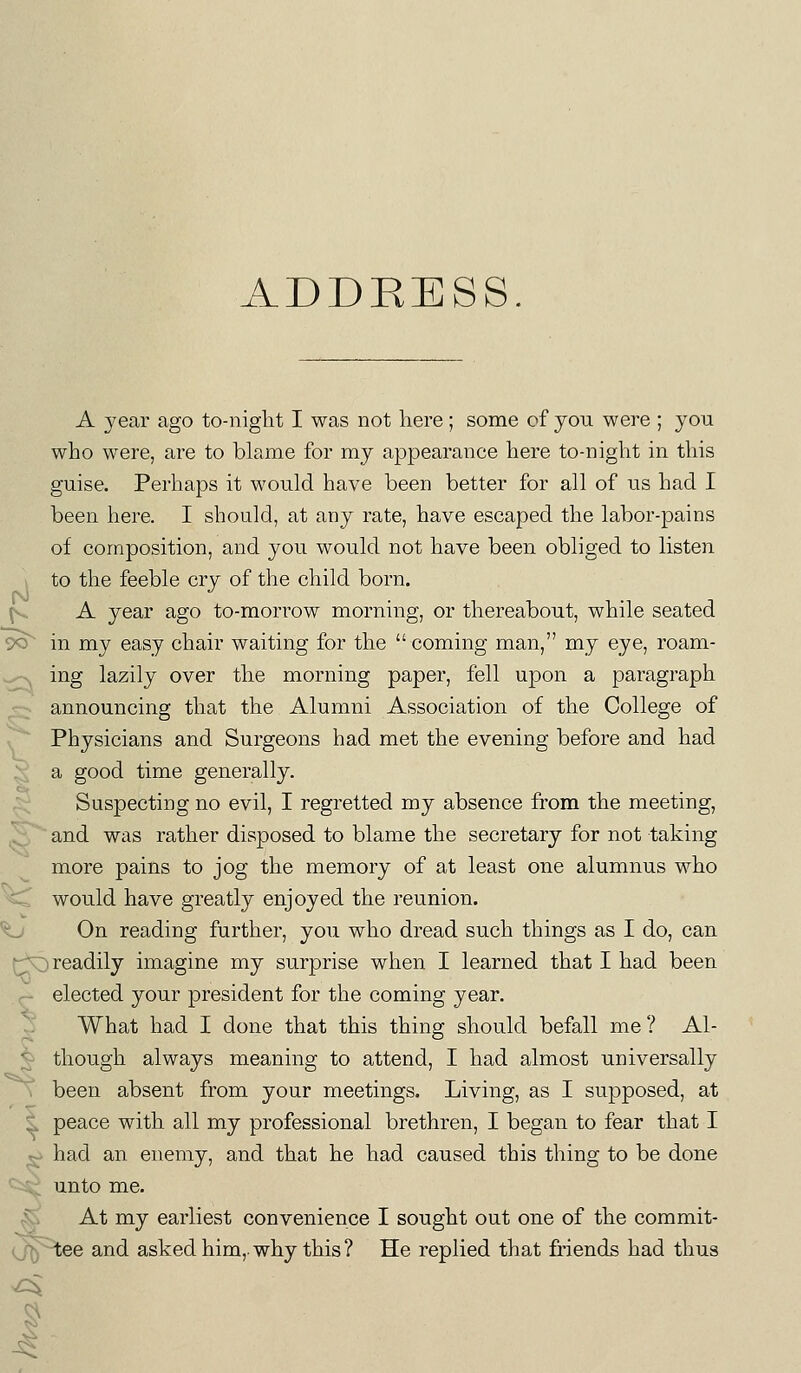 ADDRESS. A year ago to-niglit I was not here; some of you were ; you who were, are to blame for my appearance here to-night in this guise. Perhaps it would have been better for all of us had I been here. I should, at any rate, have escaped the labor-pains of composition, and you would not have been obliged to listen » to the feeble cry of the child born. ^v- A year ago to-morrow morning, or thereabout, while seated 90 in my easy chair waiting for the  coming man, my eye, roam- ..^-N^ ing lazily over the morning paper, fell upon a paragraph announcing that the Alumni Association of the College of Physicians and Surgeons had met the evening before and had a good time generally. Suspecting no evil, I regretted my absence from the meeting, and was rather disposed to blame the secretary for not taking more pains to jog the memory of at least one alumnus who ^C would have greatly enjoyed the reunion. *<_; On reading further, you who dread such things as I do, can rV) readily imagine my surprise when I learned that I had been - elected your president for the coming year. What had I done that this thing should befall me? Al- ^ though always meaning to attend, I had almost universally been absent from your meetings. Living, as I supposed, at peace with all my professional brethren, I began to fear that I had an enemy, and that he had caused this thing to be done •^j^ unto me. ^ At my earliest convenience I sought out one of the commit- (J^^ee and asked him,, why this? He replied that friends had thus