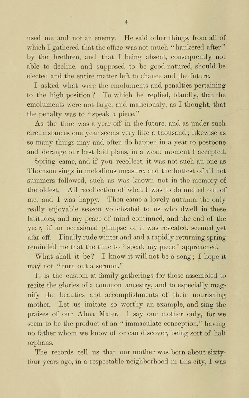 used me and not an enemy. lie said other tilings, from all of which I gathered that the otiice was not much  hankered after  bj thie brethren, and that I being absent, consequently not able to decline, and supposed to be good-natured, should be elected and the entire matter left to chance and the future. I asked what were the emoluments and penalties pertaining to the high position ? To which he replied, blandly, that the emoluments were not large, and maliciously, as I thought, that the penalty was to  speak a piece.'' As the time was a year off in the future, and as under such circumstances one year seems very like a thousand; likewise as so many things may and often do happen in a year to postpone and derange our best laid plans, in a weak moment I accepted. Spring came, and if you recollect, it was not such an one as Thomson sings in melodious measure, and the hottest of all hot summers followed, such as was known not in the memory of the oldest. All recollection of what I was to do melted out of me, and I was happy. Then came a lovely autumn, the only really enjoj^able season vouchsafed to us who dwell in these latitudes, and my peace of mind continued, and the end of the year, if an occasional glimpse of it was revealed, seemed yet afar off. Finally rude winter and and a rapidly returning.spring reminded me that the time to  speak my piece  appi'oached. What shall it be ? I know it will not be a song ; I hope it may not  turn out a sermon. It is the custom at family gatherings for those assembled to recite the glories of a common ancestry, and to especially mag- nify the beauties and accomplishments of their nourishing- mother. Let us imitate so worthy an example, and sing the praises of our Alma Mater. I say our mother only, for we seem to be the product of an  immaculate conception, having no father whom we know of or can discover, being sort of half orphans. The records tell us that our mother was born about sixty- four years ago, in a respectable neighborhood in this city, I was