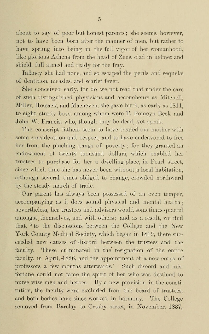 about to say of poor but honest parents; she seems, however, not to have been born after the manner of men, but rather to have sprung into being in the full vigor of her womanhood, like glorious Athena from the head of Zeus, clad in helmet and shield, full armed and ready for the fray. Infancy she had none, and so escaped the perils and sec[uel8e of dentition, measles, and scarlet fever. She conceived early, for do we not read that under the care of such distinguished physicians and accoucheurs as Mitchell, Miller, Hossack, and Macneven, she gave birth, as early as 1811, to eight sturdy boys, among whom were T. Rorneyn Beck and John W. Francis, who, though they be dead, yet speak. The conscript fathers seem to have treated our mother with some consideration and respect, and to have endeavored to free her from the pinching pangs of poverty; for they granted an endowment of twenty thousand dollars, which enabled her trustees to purchase for her a dwelling-place, in Pearl street, since which time she has never been without a local habitation, although several times obliged to change, crowded northward by the steady march of trade. Our parent has always been possessed of an even temper, accompanying as it does sound physical and mental health- nevertheless, her trustees and advisers would sometimes quarrel amongst themselves, and with others; and as a result, we find, that, to the discussions between the College and the Kew York County Medical Society, which began in 1819, there suc- ceeded new causes of discord between the trustees and. the faculty. These culminated in the resignation of the entire faculty, in April, -1826, and the appointment of a new corps of professors a few months afterwards. Such discord and nuis- fortune could not tame the spirit of her who was destined to nurse wise men and heroes. By a new provision in the consti- tution, the faculty were excluded from the board of trustees, and both bodies have since worked in harmony. The College removed from Barclay to Crosby street, in November, 1887,