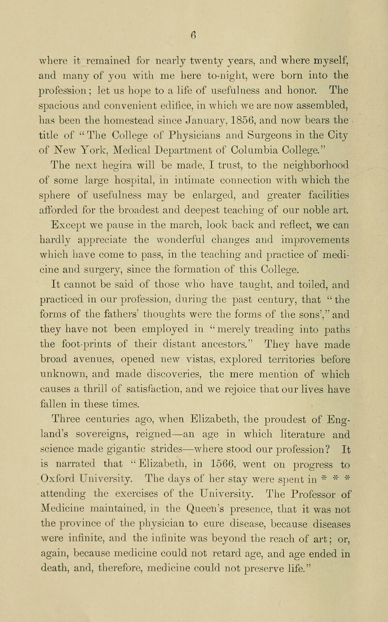 where it remained for nearly twenty years, and where myself, and many of you with me here to-night, were born into the profession; let us hope to a life of usefulness and honor. The spacious and convenient edihce, in which we are now assembled, has been the homestead since Januar3\ 1856, and now bears the title of  The College of Physicians and Surgeons in the City of New York, Medical Department of Columbia College. The next hegira will be made, I trust, to the neighborhood of some large hospital, in intimate connection with which the sphere of usel'idness may be enlarged, and greater facilities afforded for the broadest and deepest teaching of our noble art. Except we pause in the march, look back and reflect, we can hardly appreciate the wonderful changes and improvements which have come to pass, in the teaching and practice of medi- cine and surgery, since the formation of this College. It cannot be said of those who have taught, and toiled, and practiced in our profession, during the past century, that  the forms of the fathers' thoughts were the forms of the sons', and they have not been employed in  merely treading into paths the foot-prints of their distant ancestors. They have made broad avenues, opened new vistas, explored territories before unknown, and made discoveries, the mere mention of which causes a thrill of satisfaction, and we rejoice that our lives have fallen in these times. Three centuries ago, when Elizabeth, the proudest of Eng- land's sovereigns, reigned—an age in which literature and science made gigantic strides—where stood our profession? It is narrated that  Elizabeth, in 1566, went on progress to Oxford University. The days of her stay were spent in * * * attending the exercises of the University. The Professor of Medicine maintained, in the Queen's presence, that it was not the province of the physician to cure disease, because diseases were infinite, and the infinite was beyond the reach of art; or, again, because medicine could not retard age, and age ended in death, and, therefore, medicine conld not preserve life.