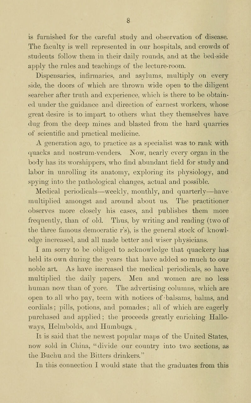 is farnislied for tlie cureful study imd observation of disease. The foculty is well i-epresented in our hospitals, and crowds of students follow thern in their daily rounds, and at the bed-side apply the rules and teachings of the lecture-room. Dispensaries, infirmaries, and asylums, multiply on every side, the doors of which are thrown wide open to the diligent searcher after truth and experience, which is there to be obtain- ed under the guidance and direction of earnest workers, whose great desire is to impart to others what they themselves have dug from the deep mines and blasted from the hard quarries of scientific and practical medicine. A generation ago, to practice as a specialist was to rank with quacks and nostrum-venders. Now, nearly every organ in the body has its worshippers, who find abundant field for study and labor in unrolling its anatomy, exploring its physiology, and spying into the pathological changes, actual and possible. Medical periodicals—weekly, monthly, and quarterly—have multiplied amongst and around about us. The practitioner observes more closely his cases, and publishes them more frequently, than of old. Thus, by writing and reading (two of the three famous democratic r's), is the general stock of knowl- edge increased, and all made better and wiser physicians. I am sorry to be obliged to acknowledge that quackery has held its own during the years that have added so much to our noble art. As have increased the medical periodicals, so have multiplied the daily papers. Men and women are no less human now than of yore. The advertising columns, which are open to all who pa}^, teem with notices of balsams, balms, and cordials; pills, potions, and pomades; all of which are eagerly purchased and applied; the proceeds greatly enriching Hallo- ways, Helmbolds, and Humbugs. . It is said that the newest popular maps of the United States, now sold in China, divide our country into two sections, as the Bachu and the Bitters drinkers. In this connection I would state that the graduates fi'om this