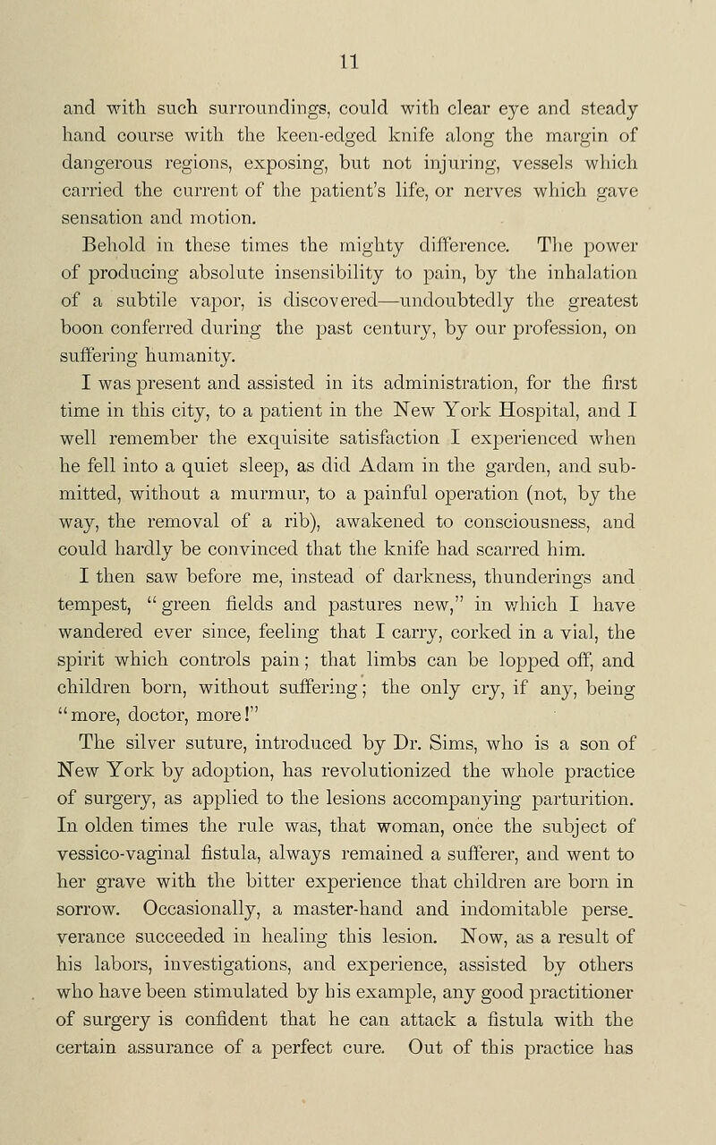 and with such surroundings, could with clear eye and steady hand course with the keen-edged knife along the margin of dangerous regions, exposing, but not injuring, vessels which carried the current of the patient's life, or nerves which gave sensation and motion. Behold in these times the mighty difference. The power of producing absolute insensibility to pain, by the inhalation of a subtile vapor, is discovered—undoubtedly the greatest boon conferred during the past century, by our profession, on suffering humanity. I was present and assisted in its administration, for the first time in this city, to a patient in the New York Hospital, and I well remember the exquisite satisfaction I experienced when he fell into a quiet sleep, as did Adam in the garden, and sub- mitted, without a murmur, to a painful operation (not, by the way, the removal of a rib), awakened to consciousness, and could hardly be convinced that the knife had scarred him. I then saw before me, instead of darkness, thunderings and tempest,  green fields and pastures new, in which I have wandered ever since, feeling that I carry, corked in a vial, the spirit which controls pain; that limbs can be lopped off, and children born, without suffering; the only cry, if any, being more, doctor, more! The silver suture, introduced by Dr. Sims, who is a son of New York by adoption, has revolutionized the whole practice of surgery, as applied to the lesions accompanying parturition. In olden times the rule was, that woman, once the subject of vessico-vaginal fistula, always remained a sufferer, and went to her grave with the bitter experience that children are born in sorrow. Occasionally, a master-hand and indomitable perse, verance succeeded in healing this lesion. Now, as a result of his labors, investigations, and experience, assisted by others who have been stimulated by his example, any good practitioner of surgery is confident that he can attack a fistula with the certain assurance of a perfect cure. Out of this practice has