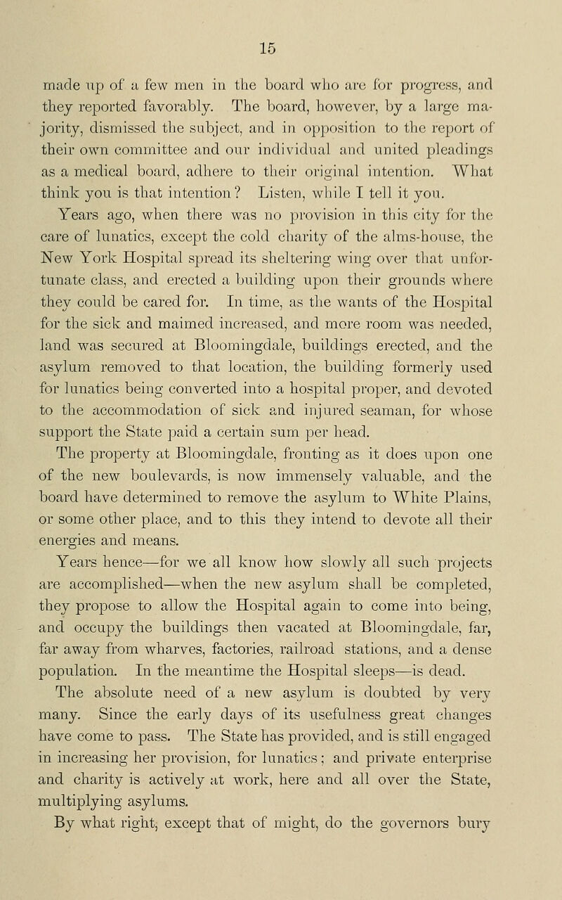 made up of u few men in the board who arc ihv progress, and tliej reported favorably. The board, however, by a large ma- jority, dismissed the subject, and in opposition to the report of their own committee and our individual and united pleadings as a medical board, adhere to their original intention. What think you is that intention? Listen, while I tell it you. Years ago, when there was no provision in this city for the care of lunatics, except the cold charity of the alms-house, the New York Hospital spread its sheltering wing over that unfor- tunate class, and erected a building upon their grounds where they could be cared for. In time, as the wants of the Hospital for the sick and maimed increased, and more room was needed, land was secured at Bloomingdale, buildings erected, and the asylum removed to that location, the building formerly used for lunatics being converted into a hospital proper, and devoted to the accommodation of sick and injured seaman, for whose support the State paid a certain sum per head. The property at Bloomingdale, fronting as it does upon one of the new boulevards, is now immensely valuable, and the board have determined to remove the asylum to White Plains, or some other place, and to this they intend to devote all their energies and means. Years hence—for we all know how slowly all such projects are accomplished—when the new asylum shall be completed, they propose to allow the Hospital again to come into being, and occupy the buildings then vacated at Bloomingdale, far, far away from wharves, factories, railroad stations, and a dense population. In the meantime the Hospital sleeps—is dead. The absolute need of a new asylum is doubted by very many. Since the early days of its usefulness great changes have come to pass. The State has provided, and is still engaged in increasing her provision, for lunatics ; and private enterprise and charity is actively at work, here and all over the State, multiplying asylums. By what right, except that of might, do the governors bury
