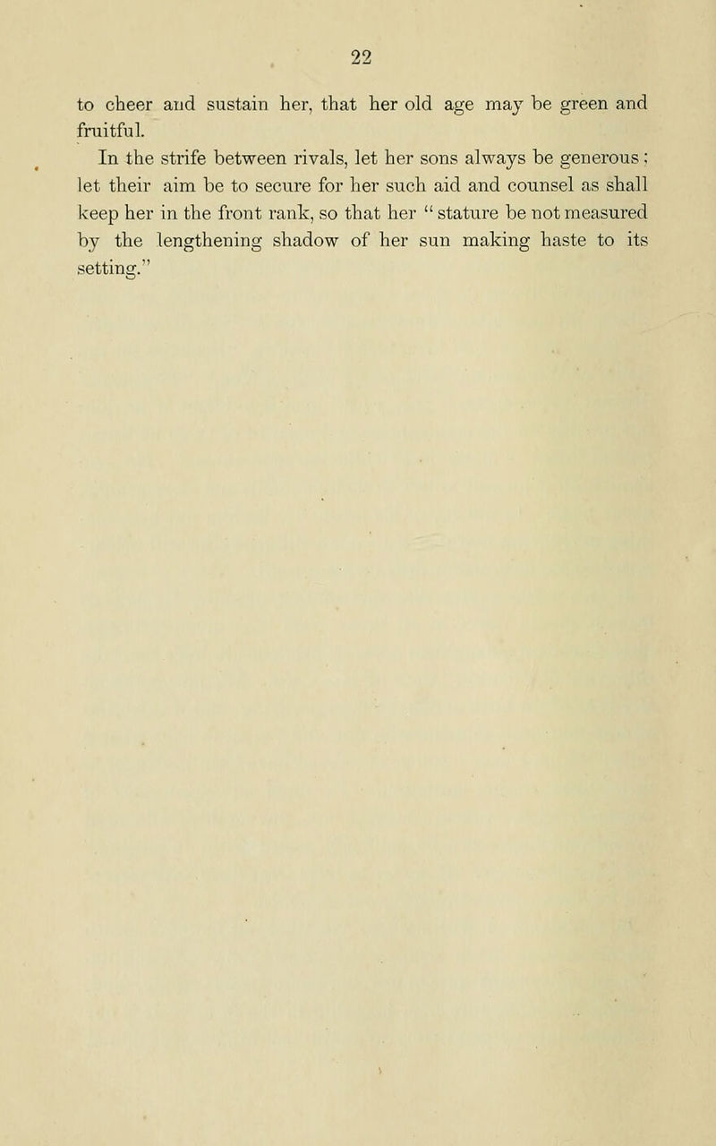 to cheer aud sustain her, that her old age may be green and fruitful. In the strife between rivals, let her sons always be generous; let their aim be to secure for her such aid and counsel as shall keep her in the front rank, so that her  stature be not measured by the lengthening shadow of her sun making haste to its setting;.
