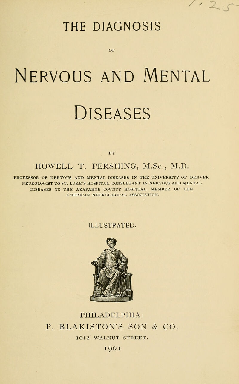 OF Nervous and Mental Diseases HOWELL T. PERSHING, M.Sc, M.D. PROFESSOR OF NERVOUS AND MENTAL DISEASES IN THE UNIVERSITY OF DENVER NEUROLOGIST TO ST. LUKE'S HOSPITAL, CONSULTANT IN NERVOUS AND MENTAL DISEASES TO THE ARAPAHOE COUNTY HOSPITAL, MEMBER OF THE AMERICAN NEUROLOGICAL ASSOCIATION. ILLUSTRATED. PHILADELPHIA: P. BLAKISTON'S SON & CO IOI3 WALNUT STREET, I9OI