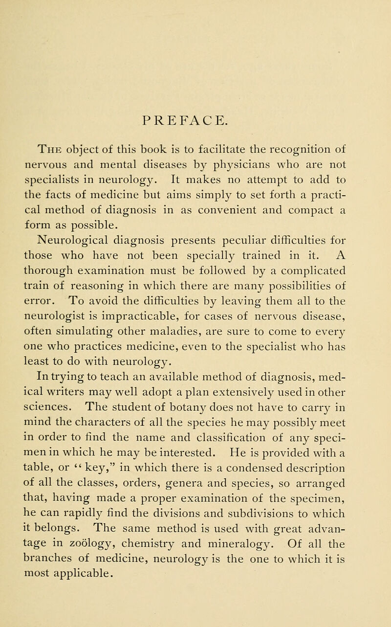 PREFACE. The object of this book is to facilitate the recognition of nervous and mental diseases by physicians who are not specialists in neurology. It makes no attempt to add to the facts of medicine but aims simply to set forth a practi- cal method of diagnosis in as convenient and compact a form as possible. Neurological diagnosis presents peculiar difficulties for those who have not been specially trained in it. A thorough examination must be followed by a complicated train of reasoning in which there are many possibilities of error. To avoid the difficulties by leaving them all to the neurologist is impracticable, for cases of nervous disease, often simulating other maladies, are sure to come to every one who practices medicine, even to the specialist who has least to do with neurology. In trying to teach an available method of diagnosis, med- ical writers may well adopt a plan extensively used in other sciences. The student of botany does not have to carry in mind the characters of all the species he may possibly meet in order to find the name and classification of any speci- men in which he may be interested. He is provided with a table, or  key, in which there is a condensed description of all the classes, orders, genera and species, so arranged that, having made a proper examination of the specimen, he can rapidly find the divisions and subdivisions to which it belongs. The same method is used with great advan- tage in zoology, chemistry and mineralogy. Of all the branches of medicine, neurology is the one to which it is most applicable.