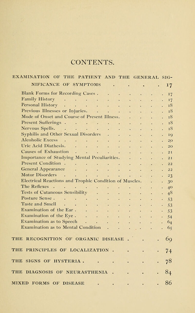 CONTENTS. EXAMINATION OF THE PATIENT AND THE GENERAL SIG- NIFICANCE OF SYMPTOMS . . . .17 Blank Forms for Recording Cases ....... 17 Family Histoi-j . . . . . . . . . • I'J Personal History .......... 18 Previous Illnesses or Injuries. . . . . . . .18 Mode of Onset and Course of Present Illness. . . . .18 Present Sufferings . . . . . . . . . .18 Nervous Spells. .......... 18 Syphilis and Other Sexual Disorders ...... 19 Alcoholic Excess .......... 20 Uric Acid Diathesis. ......... 20 Causes of Exhaustion . . . . . . . . .21 Importance of Studying Mental Peculiarities. . . . .21 Present Condition .......... 22 General Appearance ......... 22 Motor Disorders .......... 23 Electrical Reactions and Trophic Condition of Muscles. . . 30 The Reiiexes ........... 40 Tests of Cutaneous Sensibility ....... 48 Posture Sense ........... 53 Taste and Smell 53 Examination of the Ear ......... 53 Examination of the Eye ......... 154 Examination as to Speech ........ 64 Examination as to Mental Condition . . ... . -65 THE RECOGNITION OF ORGANIC DISEASE THE PRINCIPLES OF LOCALIZATION . THE SIGNS OF HYSTERIA . THE DIAGNOSIS OF NEURASTHENIA . MIXED FORMS OF DISEASE 69 74 78 84 86