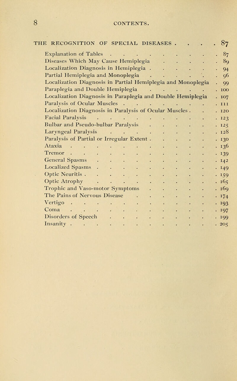 THE RECOGNITION OF SPECIAL DISEASES . . . .87 Explanation of Tables ......... 87 Diseases Which May Cause Hemiplegia . . . . .89 Localization Diagnosis in Hemiplegia ...... 94 Partial Hemiplegia and Monoplegia . . . . '. .96 Localization Diagnosis in Partial Hemiplegia and Monoplegia . 99 Paraplegia and Double Hemiplegia ...... 100 Localization Diagnosis in Paraplegia and Double Hemiplegia . 107 Paralysis of Ocular Muscles . . . . . . . .111 Localization Diagnosis in Paralysis of Ocular Muscles . . . 120 Facial Paralysis .......... 123 Bulbar and Pseudo-bulbar Paralysis ...... 125 Laryngeal Paralysis . . . . . . . . .128 Paralysis of Partial or Irregular Extent ...... 130 Ataxia ............ 136 Tremor ............ 139 General Spasms . . . . . . . . . . iz|2 Localized Spasms .......... 149 Optic Neuritis ........... 159 Optic Atrophy . . . . . . . . . . 165 Trophic and Vaso-motor Symptoms ...... 169 The Pains of Nervous Disease ....... 174 Vertigo . .193 Coma ............ 197 Disorders of Speech ......... 199 Insanity ............ 205